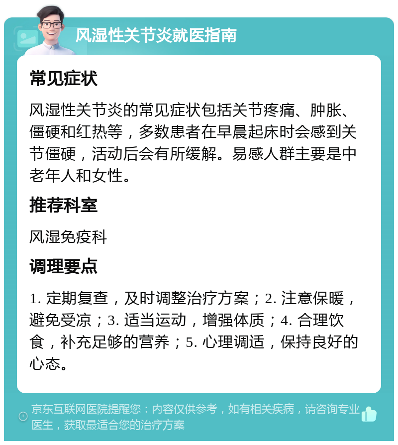 风湿性关节炎就医指南 常见症状 风湿性关节炎的常见症状包括关节疼痛、肿胀、僵硬和红热等，多数患者在早晨起床时会感到关节僵硬，活动后会有所缓解。易感人群主要是中老年人和女性。 推荐科室 风湿免疫科 调理要点 1. 定期复查，及时调整治疗方案；2. 注意保暖，避免受凉；3. 适当运动，增强体质；4. 合理饮食，补充足够的营养；5. 心理调适，保持良好的心态。