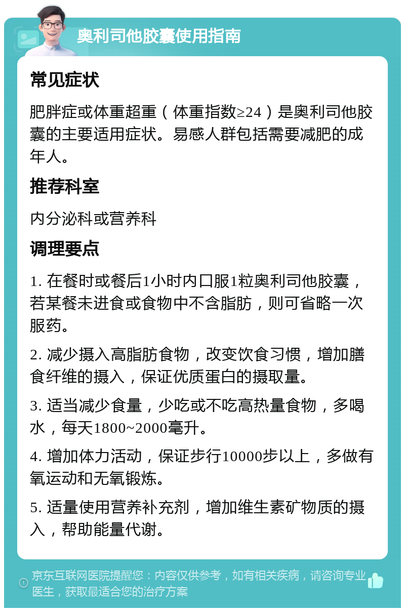 奥利司他胶囊使用指南 常见症状 肥胖症或体重超重（体重指数≥24）是奥利司他胶囊的主要适用症状。易感人群包括需要减肥的成年人。 推荐科室 内分泌科或营养科 调理要点 1. 在餐时或餐后1小时内口服1粒奥利司他胶囊，若某餐未进食或食物中不含脂肪，则可省略一次服药。 2. 减少摄入高脂肪食物，改变饮食习惯，增加膳食纤维的摄入，保证优质蛋白的摄取量。 3. 适当减少食量，少吃或不吃高热量食物，多喝水，每天1800~2000毫升。 4. 增加体力活动，保证步行10000步以上，多做有氧运动和无氧锻炼。 5. 适量使用营养补充剂，增加维生素矿物质的摄入，帮助能量代谢。