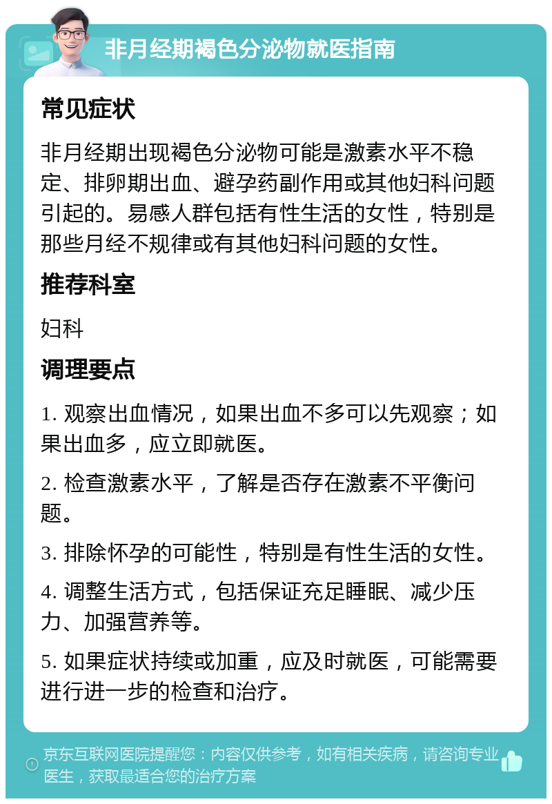 非月经期褐色分泌物就医指南 常见症状 非月经期出现褐色分泌物可能是激素水平不稳定、排卵期出血、避孕药副作用或其他妇科问题引起的。易感人群包括有性生活的女性，特别是那些月经不规律或有其他妇科问题的女性。 推荐科室 妇科 调理要点 1. 观察出血情况，如果出血不多可以先观察；如果出血多，应立即就医。 2. 检查激素水平，了解是否存在激素不平衡问题。 3. 排除怀孕的可能性，特别是有性生活的女性。 4. 调整生活方式，包括保证充足睡眠、减少压力、加强营养等。 5. 如果症状持续或加重，应及时就医，可能需要进行进一步的检查和治疗。