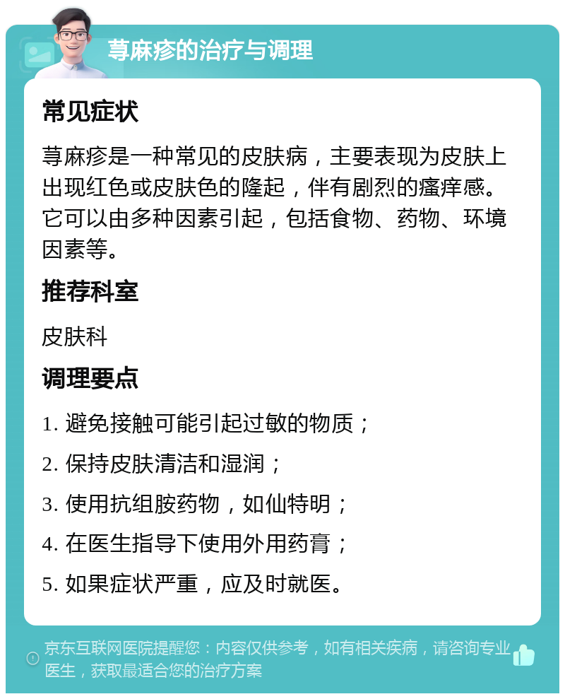 荨麻疹的治疗与调理 常见症状 荨麻疹是一种常见的皮肤病，主要表现为皮肤上出现红色或皮肤色的隆起，伴有剧烈的瘙痒感。它可以由多种因素引起，包括食物、药物、环境因素等。 推荐科室 皮肤科 调理要点 1. 避免接触可能引起过敏的物质； 2. 保持皮肤清洁和湿润； 3. 使用抗组胺药物，如仙特明； 4. 在医生指导下使用外用药膏； 5. 如果症状严重，应及时就医。