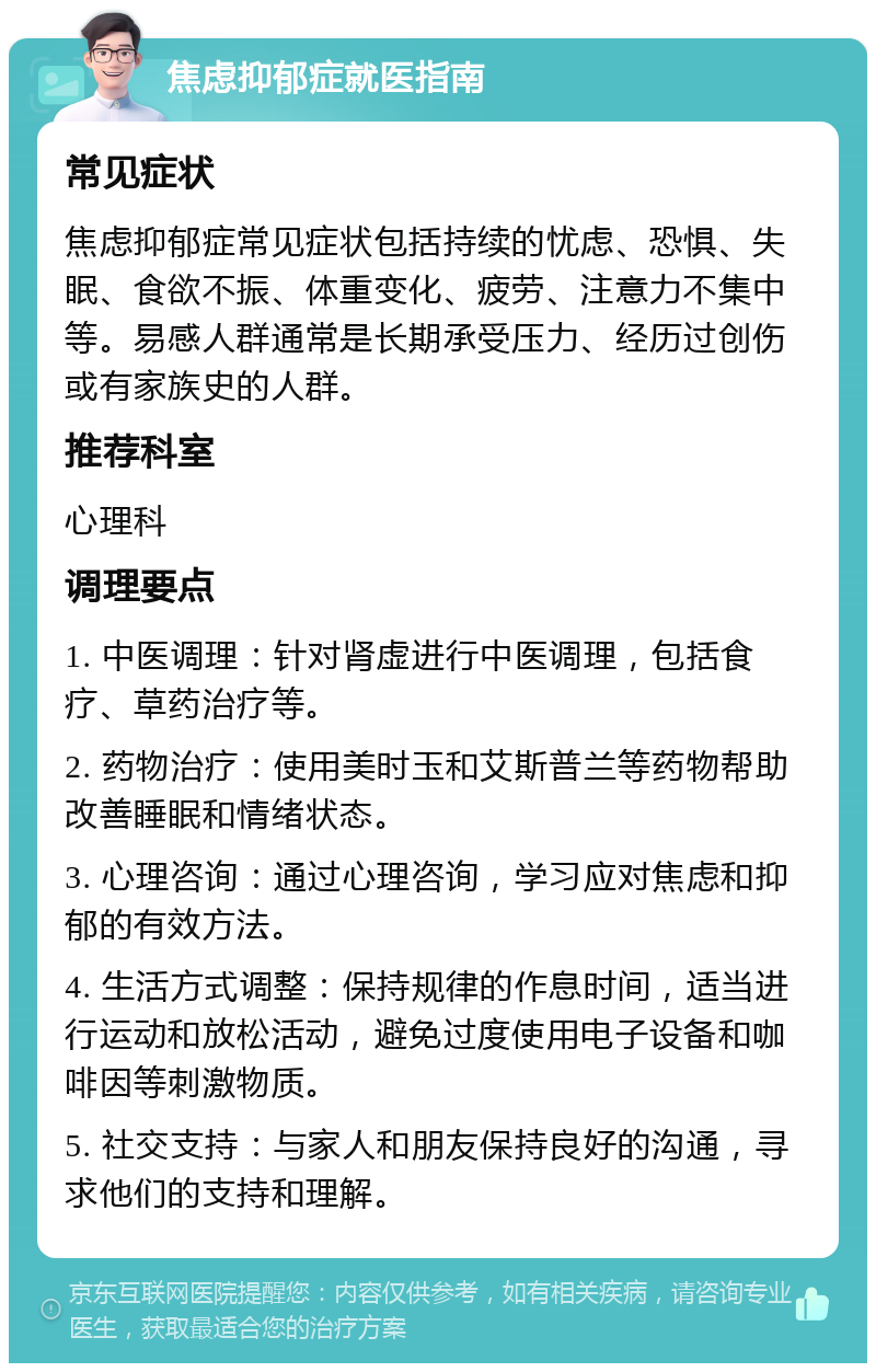 焦虑抑郁症就医指南 常见症状 焦虑抑郁症常见症状包括持续的忧虑、恐惧、失眠、食欲不振、体重变化、疲劳、注意力不集中等。易感人群通常是长期承受压力、经历过创伤或有家族史的人群。 推荐科室 心理科 调理要点 1. 中医调理：针对肾虚进行中医调理，包括食疗、草药治疗等。 2. 药物治疗：使用美时玉和艾斯普兰等药物帮助改善睡眠和情绪状态。 3. 心理咨询：通过心理咨询，学习应对焦虑和抑郁的有效方法。 4. 生活方式调整：保持规律的作息时间，适当进行运动和放松活动，避免过度使用电子设备和咖啡因等刺激物质。 5. 社交支持：与家人和朋友保持良好的沟通，寻求他们的支持和理解。