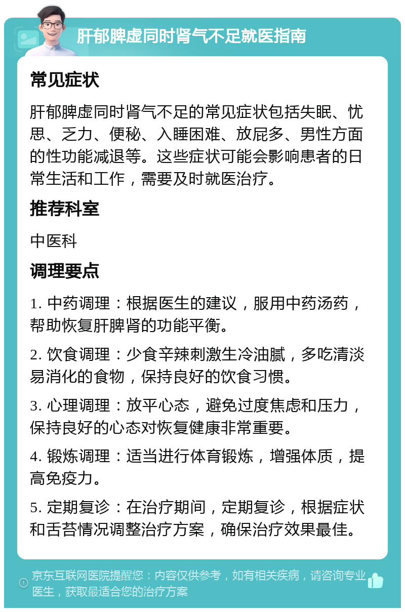 肝郁脾虚同时肾气不足就医指南 常见症状 肝郁脾虚同时肾气不足的常见症状包括失眠、忧思、乏力、便秘、入睡困难、放屁多、男性方面的性功能减退等。这些症状可能会影响患者的日常生活和工作，需要及时就医治疗。 推荐科室 中医科 调理要点 1. 中药调理：根据医生的建议，服用中药汤药，帮助恢复肝脾肾的功能平衡。 2. 饮食调理：少食辛辣刺激生冷油腻，多吃清淡易消化的食物，保持良好的饮食习惯。 3. 心理调理：放平心态，避免过度焦虑和压力，保持良好的心态对恢复健康非常重要。 4. 锻炼调理：适当进行体育锻炼，增强体质，提高免疫力。 5. 定期复诊：在治疗期间，定期复诊，根据症状和舌苔情况调整治疗方案，确保治疗效果最佳。