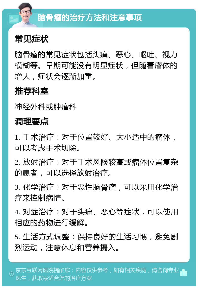 脑骨瘤的治疗方法和注意事项 常见症状 脑骨瘤的常见症状包括头痛、恶心、呕吐、视力模糊等。早期可能没有明显症状，但随着瘤体的增大，症状会逐渐加重。 推荐科室 神经外科或肿瘤科 调理要点 1. 手术治疗：对于位置较好、大小适中的瘤体，可以考虑手术切除。 2. 放射治疗：对于手术风险较高或瘤体位置复杂的患者，可以选择放射治疗。 3. 化学治疗：对于恶性脑骨瘤，可以采用化学治疗来控制病情。 4. 对症治疗：对于头痛、恶心等症状，可以使用相应的药物进行缓解。 5. 生活方式调整：保持良好的生活习惯，避免剧烈运动，注意休息和营养摄入。