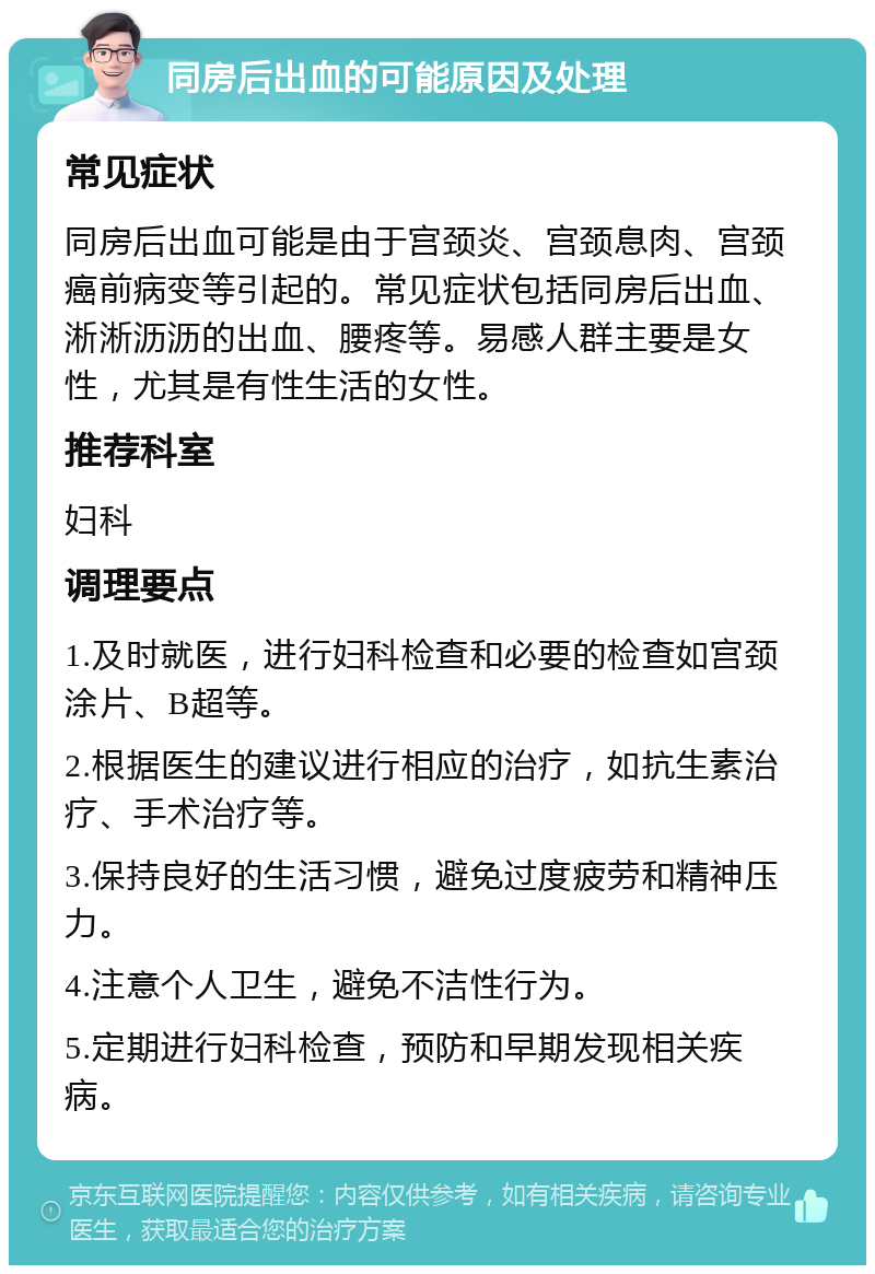 同房后出血的可能原因及处理 常见症状 同房后出血可能是由于宫颈炎、宫颈息肉、宫颈癌前病变等引起的。常见症状包括同房后出血、淅淅沥沥的出血、腰疼等。易感人群主要是女性，尤其是有性生活的女性。 推荐科室 妇科 调理要点 1.及时就医，进行妇科检查和必要的检查如宫颈涂片、B超等。 2.根据医生的建议进行相应的治疗，如抗生素治疗、手术治疗等。 3.保持良好的生活习惯，避免过度疲劳和精神压力。 4.注意个人卫生，避免不洁性行为。 5.定期进行妇科检查，预防和早期发现相关疾病。