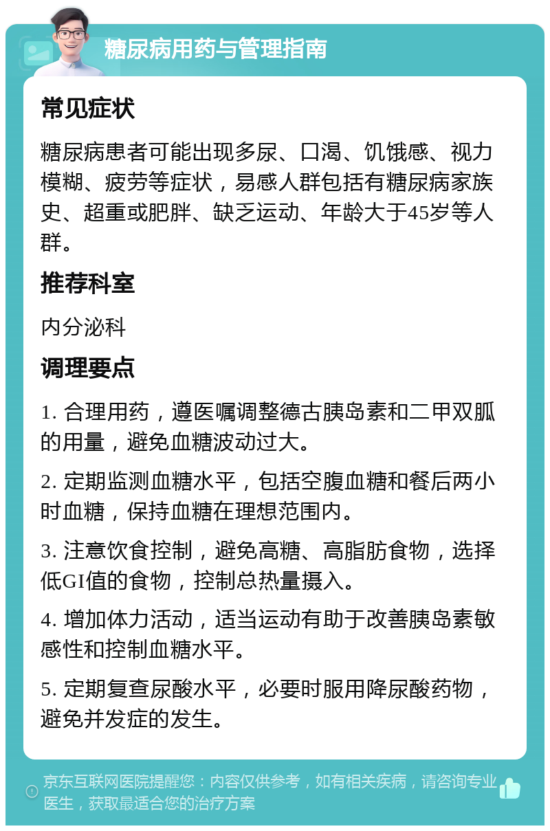 糖尿病用药与管理指南 常见症状 糖尿病患者可能出现多尿、口渴、饥饿感、视力模糊、疲劳等症状，易感人群包括有糖尿病家族史、超重或肥胖、缺乏运动、年龄大于45岁等人群。 推荐科室 内分泌科 调理要点 1. 合理用药，遵医嘱调整德古胰岛素和二甲双胍的用量，避免血糖波动过大。 2. 定期监测血糖水平，包括空腹血糖和餐后两小时血糖，保持血糖在理想范围内。 3. 注意饮食控制，避免高糖、高脂肪食物，选择低GI值的食物，控制总热量摄入。 4. 增加体力活动，适当运动有助于改善胰岛素敏感性和控制血糖水平。 5. 定期复查尿酸水平，必要时服用降尿酸药物，避免并发症的发生。