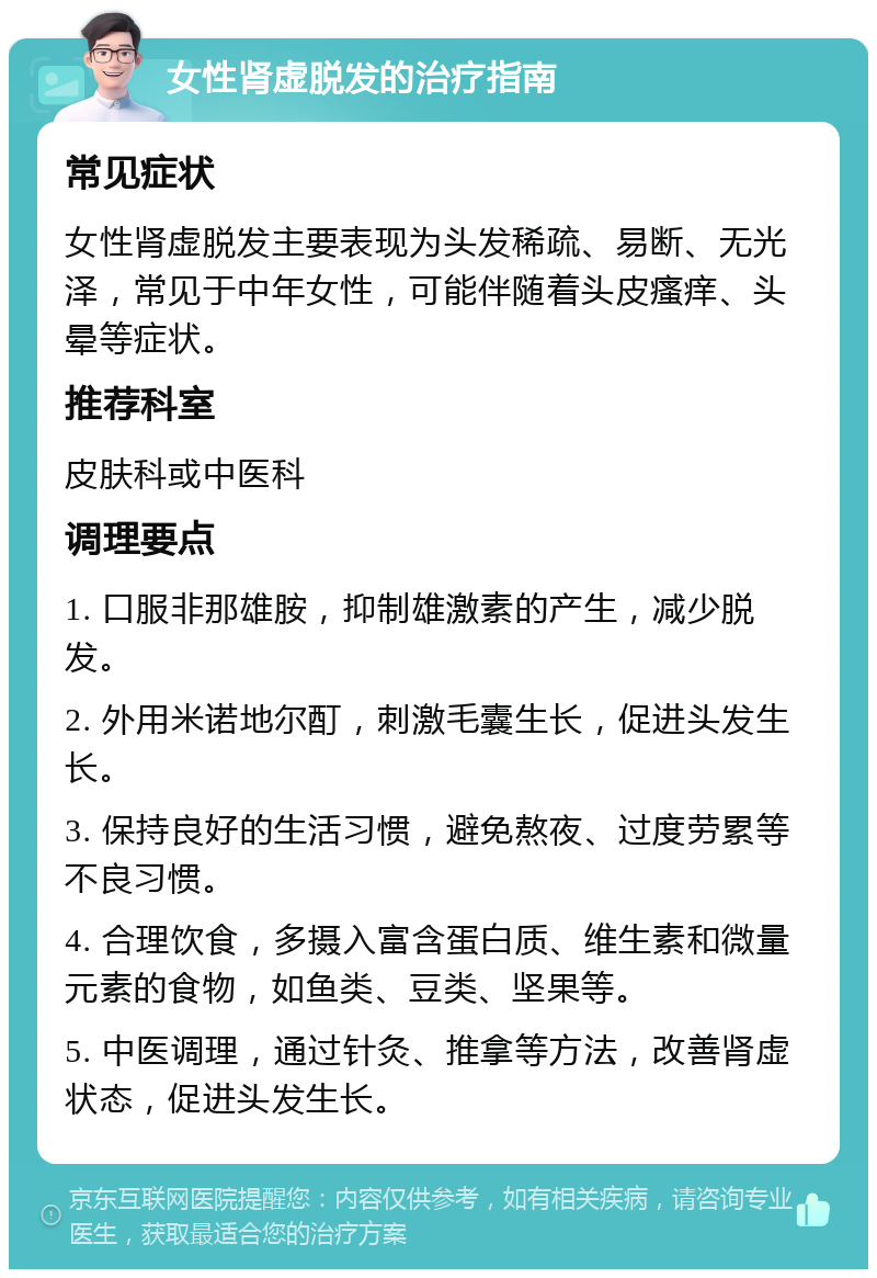 女性肾虚脱发的治疗指南 常见症状 女性肾虚脱发主要表现为头发稀疏、易断、无光泽，常见于中年女性，可能伴随着头皮瘙痒、头晕等症状。 推荐科室 皮肤科或中医科 调理要点 1. 口服非那雄胺，抑制雄激素的产生，减少脱发。 2. 外用米诺地尔酊，刺激毛囊生长，促进头发生长。 3. 保持良好的生活习惯，避免熬夜、过度劳累等不良习惯。 4. 合理饮食，多摄入富含蛋白质、维生素和微量元素的食物，如鱼类、豆类、坚果等。 5. 中医调理，通过针灸、推拿等方法，改善肾虚状态，促进头发生长。