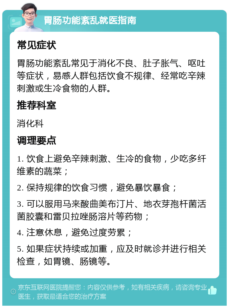 胃肠功能紊乱就医指南 常见症状 胃肠功能紊乱常见于消化不良、肚子胀气、呕吐等症状，易感人群包括饮食不规律、经常吃辛辣刺激或生冷食物的人群。 推荐科室 消化科 调理要点 1. 饮食上避免辛辣刺激、生冷的食物，少吃多纤维素的蔬菜； 2. 保持规律的饮食习惯，避免暴饮暴食； 3. 可以服用马来酸曲美布汀片、地衣芽孢杆菌活菌胶囊和雷贝拉唑肠溶片等药物； 4. 注意休息，避免过度劳累； 5. 如果症状持续或加重，应及时就诊并进行相关检查，如胃镜、肠镜等。