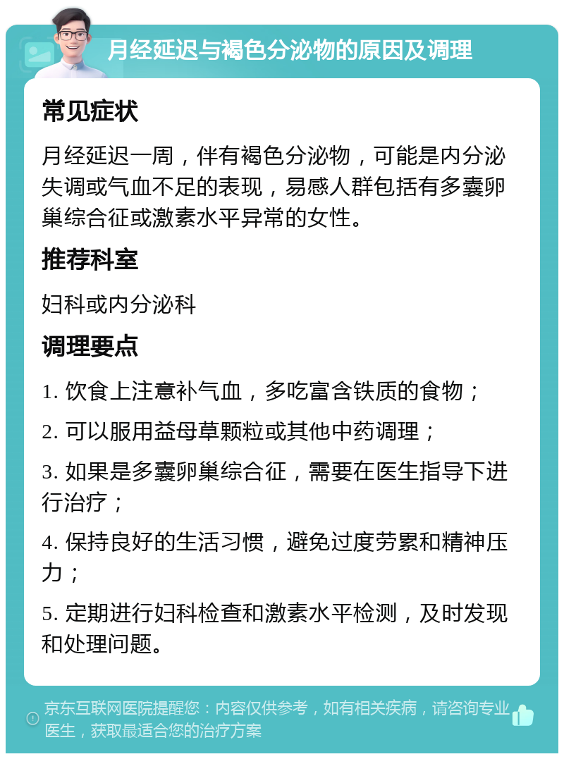 月经延迟与褐色分泌物的原因及调理 常见症状 月经延迟一周，伴有褐色分泌物，可能是内分泌失调或气血不足的表现，易感人群包括有多囊卵巢综合征或激素水平异常的女性。 推荐科室 妇科或内分泌科 调理要点 1. 饮食上注意补气血，多吃富含铁质的食物； 2. 可以服用益母草颗粒或其他中药调理； 3. 如果是多囊卵巢综合征，需要在医生指导下进行治疗； 4. 保持良好的生活习惯，避免过度劳累和精神压力； 5. 定期进行妇科检查和激素水平检测，及时发现和处理问题。