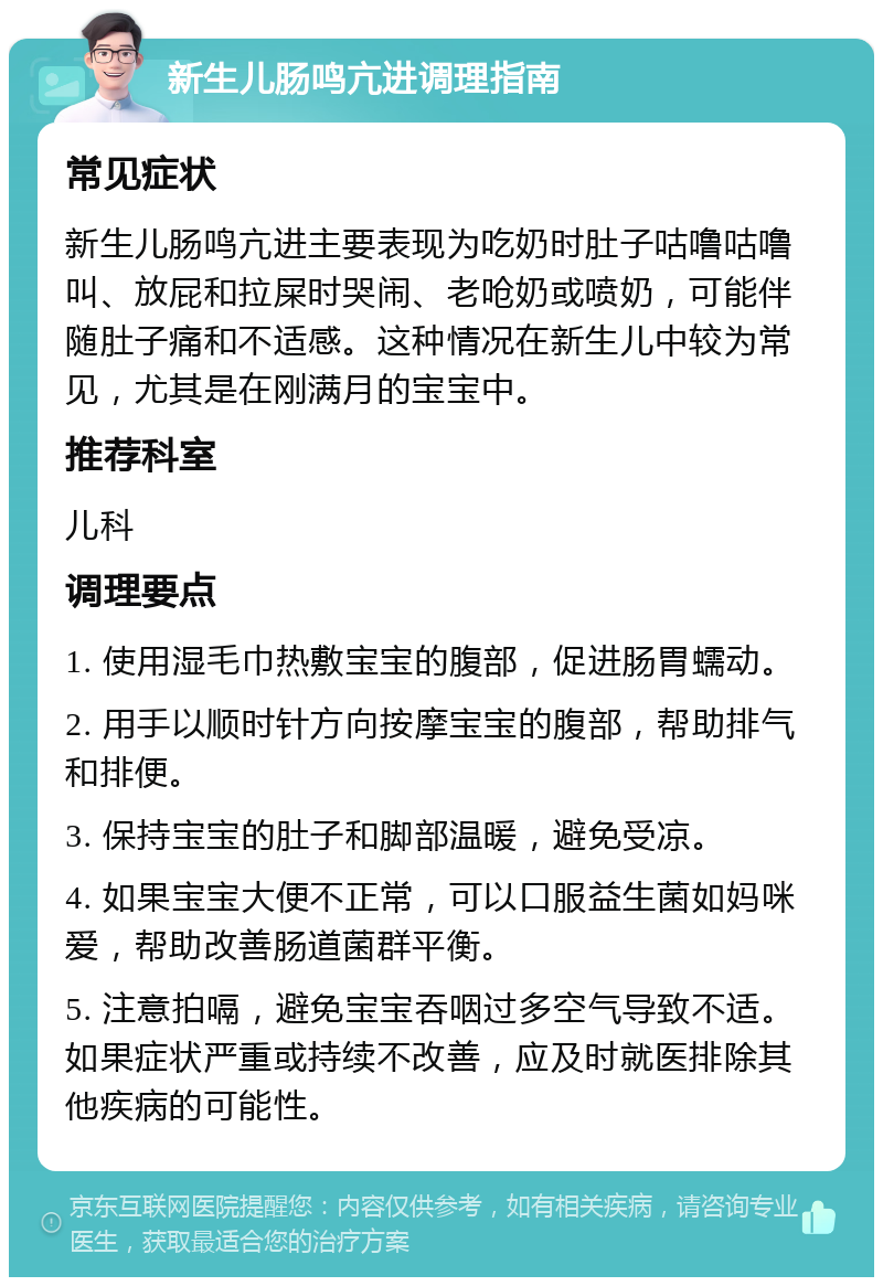 新生儿肠鸣亢进调理指南 常见症状 新生儿肠鸣亢进主要表现为吃奶时肚子咕噜咕噜叫、放屁和拉屎时哭闹、老呛奶或喷奶，可能伴随肚子痛和不适感。这种情况在新生儿中较为常见，尤其是在刚满月的宝宝中。 推荐科室 儿科 调理要点 1. 使用湿毛巾热敷宝宝的腹部，促进肠胃蠕动。 2. 用手以顺时针方向按摩宝宝的腹部，帮助排气和排便。 3. 保持宝宝的肚子和脚部温暖，避免受凉。 4. 如果宝宝大便不正常，可以口服益生菌如妈咪爱，帮助改善肠道菌群平衡。 5. 注意拍嗝，避免宝宝吞咽过多空气导致不适。如果症状严重或持续不改善，应及时就医排除其他疾病的可能性。