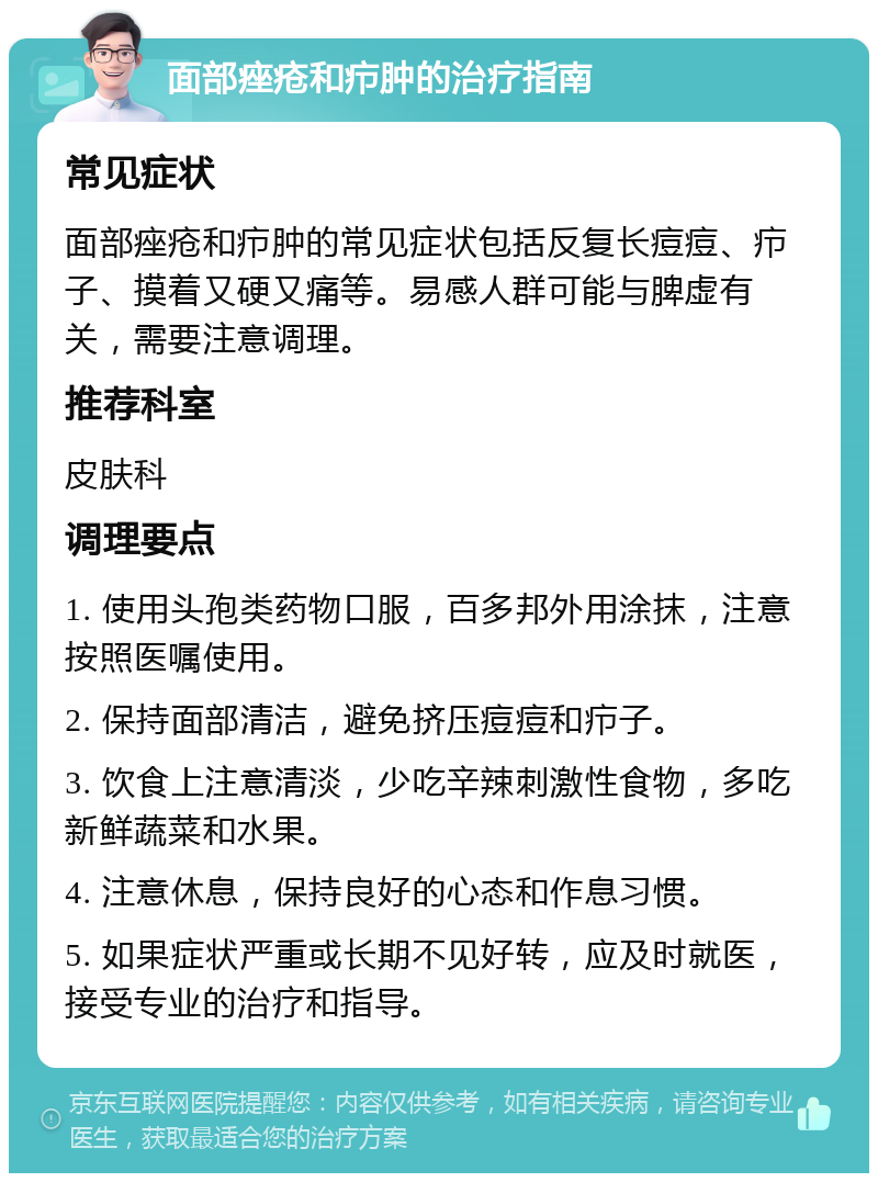 面部痤疮和疖肿的治疗指南 常见症状 面部痤疮和疖肿的常见症状包括反复长痘痘、疖子、摸着又硬又痛等。易感人群可能与脾虚有关，需要注意调理。 推荐科室 皮肤科 调理要点 1. 使用头孢类药物口服，百多邦外用涂抹，注意按照医嘱使用。 2. 保持面部清洁，避免挤压痘痘和疖子。 3. 饮食上注意清淡，少吃辛辣刺激性食物，多吃新鲜蔬菜和水果。 4. 注意休息，保持良好的心态和作息习惯。 5. 如果症状严重或长期不见好转，应及时就医，接受专业的治疗和指导。