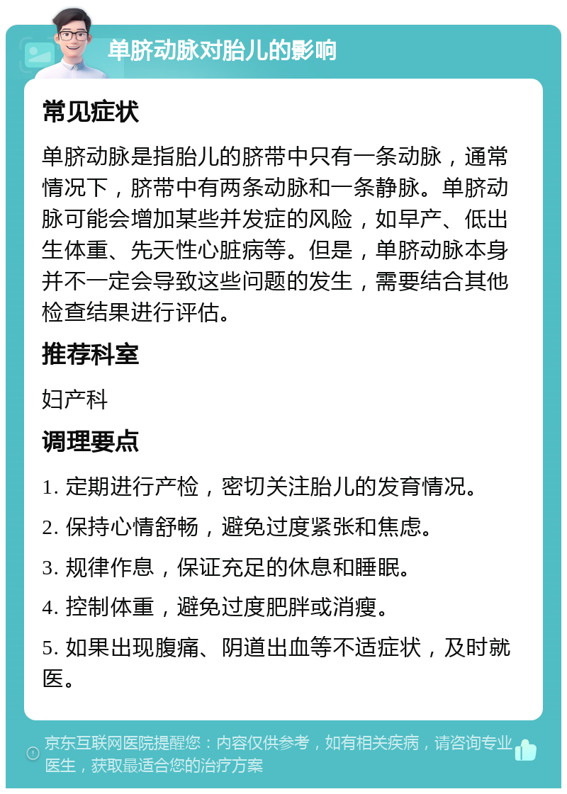 单脐动脉对胎儿的影响 常见症状 单脐动脉是指胎儿的脐带中只有一条动脉，通常情况下，脐带中有两条动脉和一条静脉。单脐动脉可能会增加某些并发症的风险，如早产、低出生体重、先天性心脏病等。但是，单脐动脉本身并不一定会导致这些问题的发生，需要结合其他检查结果进行评估。 推荐科室 妇产科 调理要点 1. 定期进行产检，密切关注胎儿的发育情况。 2. 保持心情舒畅，避免过度紧张和焦虑。 3. 规律作息，保证充足的休息和睡眠。 4. 控制体重，避免过度肥胖或消瘦。 5. 如果出现腹痛、阴道出血等不适症状，及时就医。