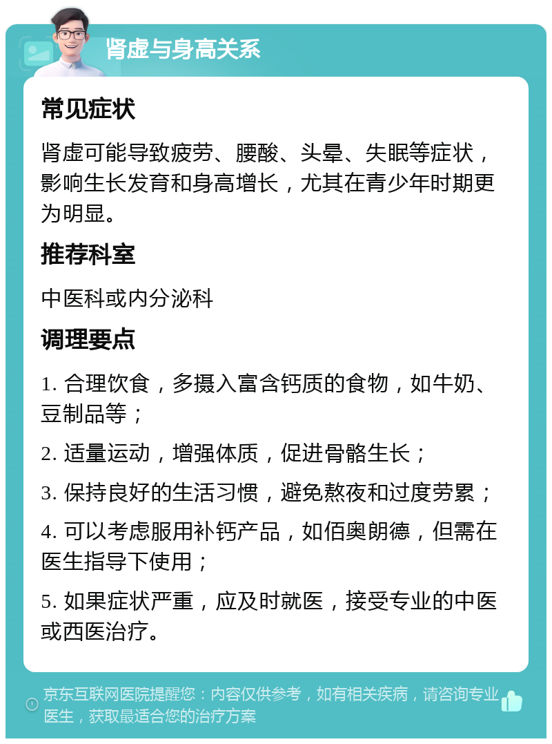 肾虚与身高关系 常见症状 肾虚可能导致疲劳、腰酸、头晕、失眠等症状，影响生长发育和身高增长，尤其在青少年时期更为明显。 推荐科室 中医科或内分泌科 调理要点 1. 合理饮食，多摄入富含钙质的食物，如牛奶、豆制品等； 2. 适量运动，增强体质，促进骨骼生长； 3. 保持良好的生活习惯，避免熬夜和过度劳累； 4. 可以考虑服用补钙产品，如佰奥朗德，但需在医生指导下使用； 5. 如果症状严重，应及时就医，接受专业的中医或西医治疗。