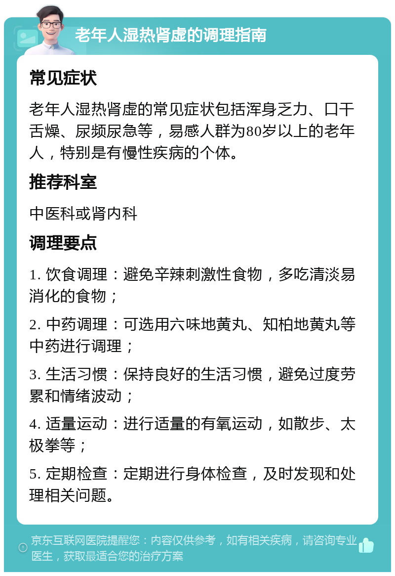 老年人湿热肾虚的调理指南 常见症状 老年人湿热肾虚的常见症状包括浑身乏力、口干舌燥、尿频尿急等，易感人群为80岁以上的老年人，特别是有慢性疾病的个体。 推荐科室 中医科或肾内科 调理要点 1. 饮食调理：避免辛辣刺激性食物，多吃清淡易消化的食物； 2. 中药调理：可选用六味地黄丸、知柏地黄丸等中药进行调理； 3. 生活习惯：保持良好的生活习惯，避免过度劳累和情绪波动； 4. 适量运动：进行适量的有氧运动，如散步、太极拳等； 5. 定期检查：定期进行身体检查，及时发现和处理相关问题。