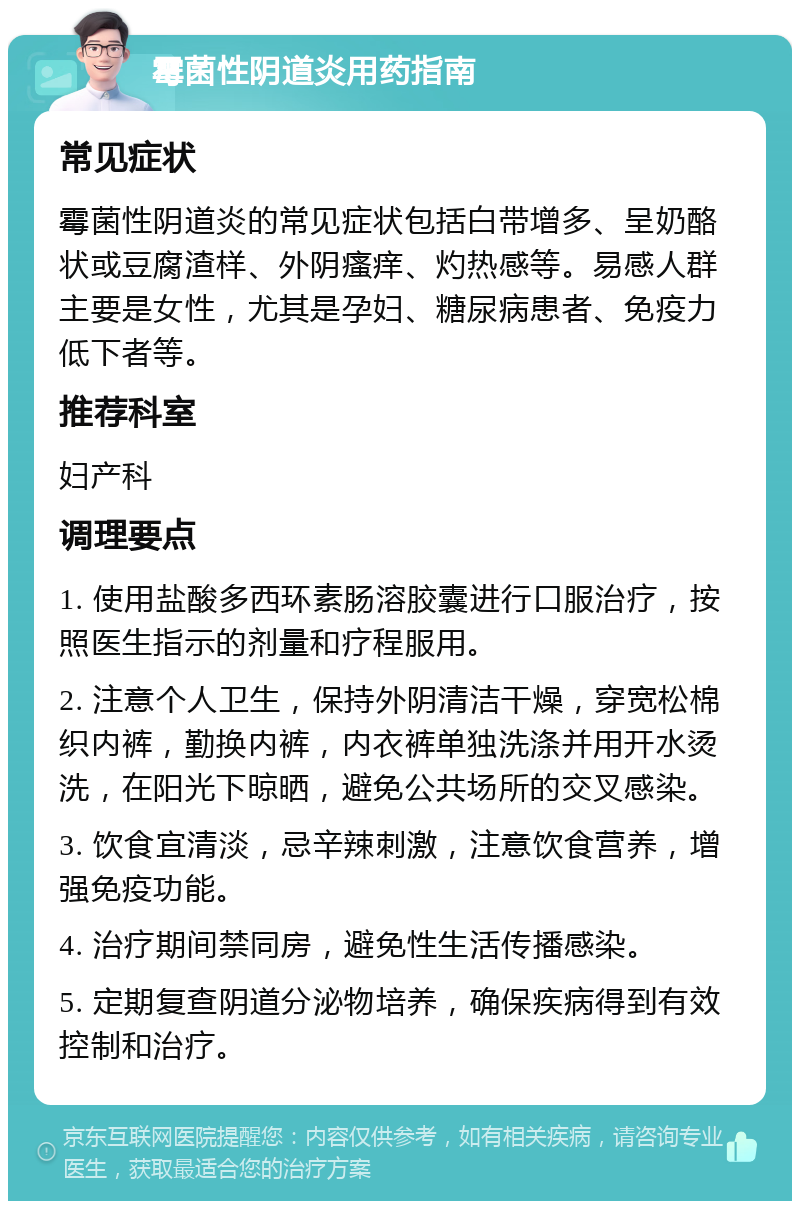 霉菌性阴道炎用药指南 常见症状 霉菌性阴道炎的常见症状包括白带增多、呈奶酪状或豆腐渣样、外阴瘙痒、灼热感等。易感人群主要是女性，尤其是孕妇、糖尿病患者、免疫力低下者等。 推荐科室 妇产科 调理要点 1. 使用盐酸多西环素肠溶胶囊进行口服治疗，按照医生指示的剂量和疗程服用。 2. 注意个人卫生，保持外阴清洁干燥，穿宽松棉织内裤，勤换内裤，内衣裤单独洗涤并用开水烫洗，在阳光下晾晒，避免公共场所的交叉感染。 3. 饮食宜清淡，忌辛辣刺激，注意饮食营养，增强免疫功能。 4. 治疗期间禁同房，避免性生活传播感染。 5. 定期复查阴道分泌物培养，确保疾病得到有效控制和治疗。