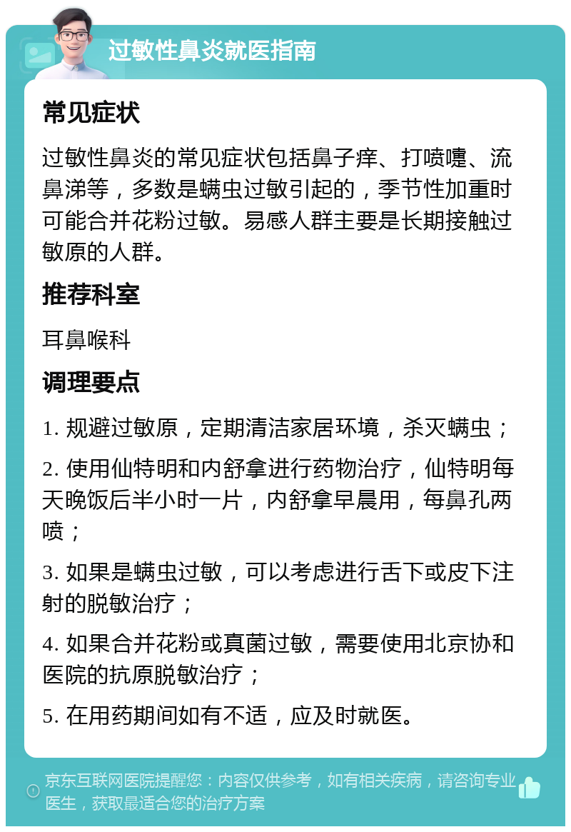 过敏性鼻炎就医指南 常见症状 过敏性鼻炎的常见症状包括鼻子痒、打喷嚏、流鼻涕等，多数是螨虫过敏引起的，季节性加重时可能合并花粉过敏。易感人群主要是长期接触过敏原的人群。 推荐科室 耳鼻喉科 调理要点 1. 规避过敏原，定期清洁家居环境，杀灭螨虫； 2. 使用仙特明和内舒拿进行药物治疗，仙特明每天晚饭后半小时一片，内舒拿早晨用，每鼻孔两喷； 3. 如果是螨虫过敏，可以考虑进行舌下或皮下注射的脱敏治疗； 4. 如果合并花粉或真菌过敏，需要使用北京协和医院的抗原脱敏治疗； 5. 在用药期间如有不适，应及时就医。