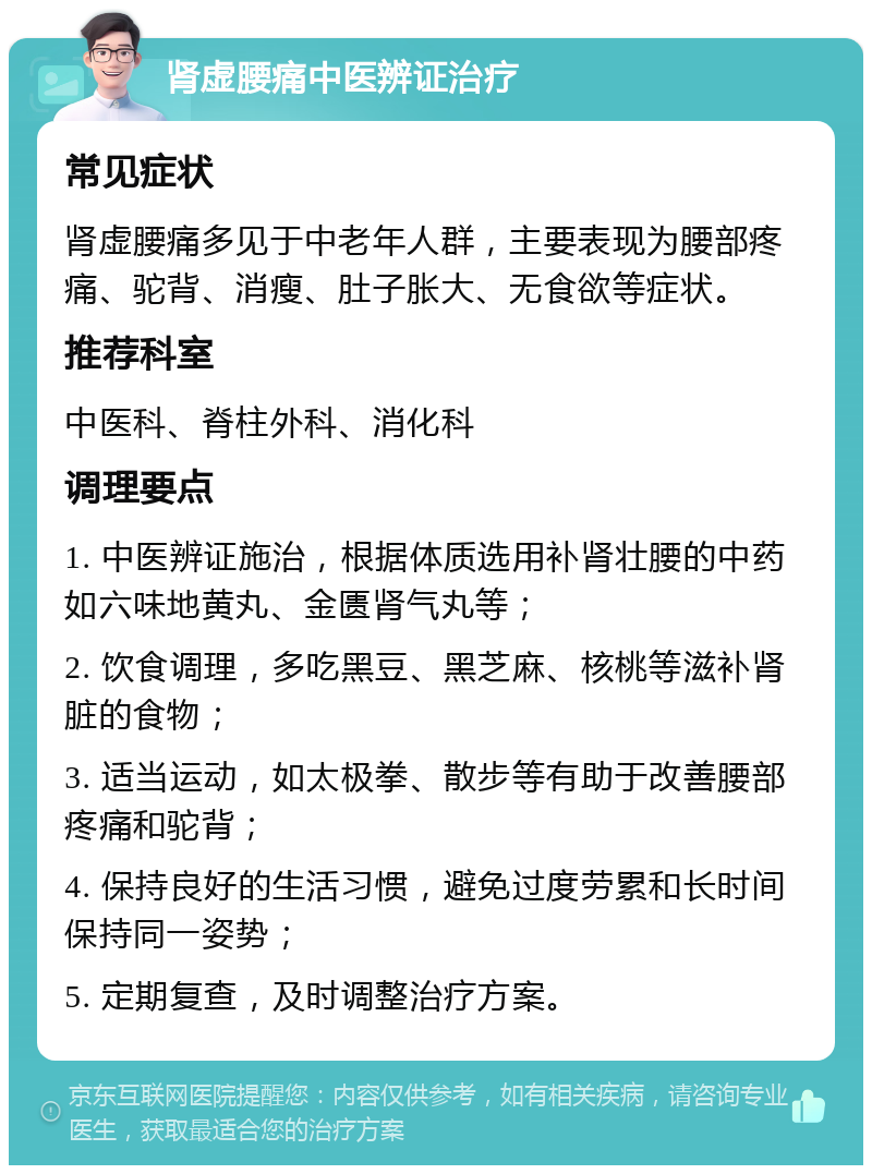 肾虚腰痛中医辨证治疗 常见症状 肾虚腰痛多见于中老年人群，主要表现为腰部疼痛、驼背、消瘦、肚子胀大、无食欲等症状。 推荐科室 中医科、脊柱外科、消化科 调理要点 1. 中医辨证施治，根据体质选用补肾壮腰的中药如六味地黄丸、金匮肾气丸等； 2. 饮食调理，多吃黑豆、黑芝麻、核桃等滋补肾脏的食物； 3. 适当运动，如太极拳、散步等有助于改善腰部疼痛和驼背； 4. 保持良好的生活习惯，避免过度劳累和长时间保持同一姿势； 5. 定期复查，及时调整治疗方案。