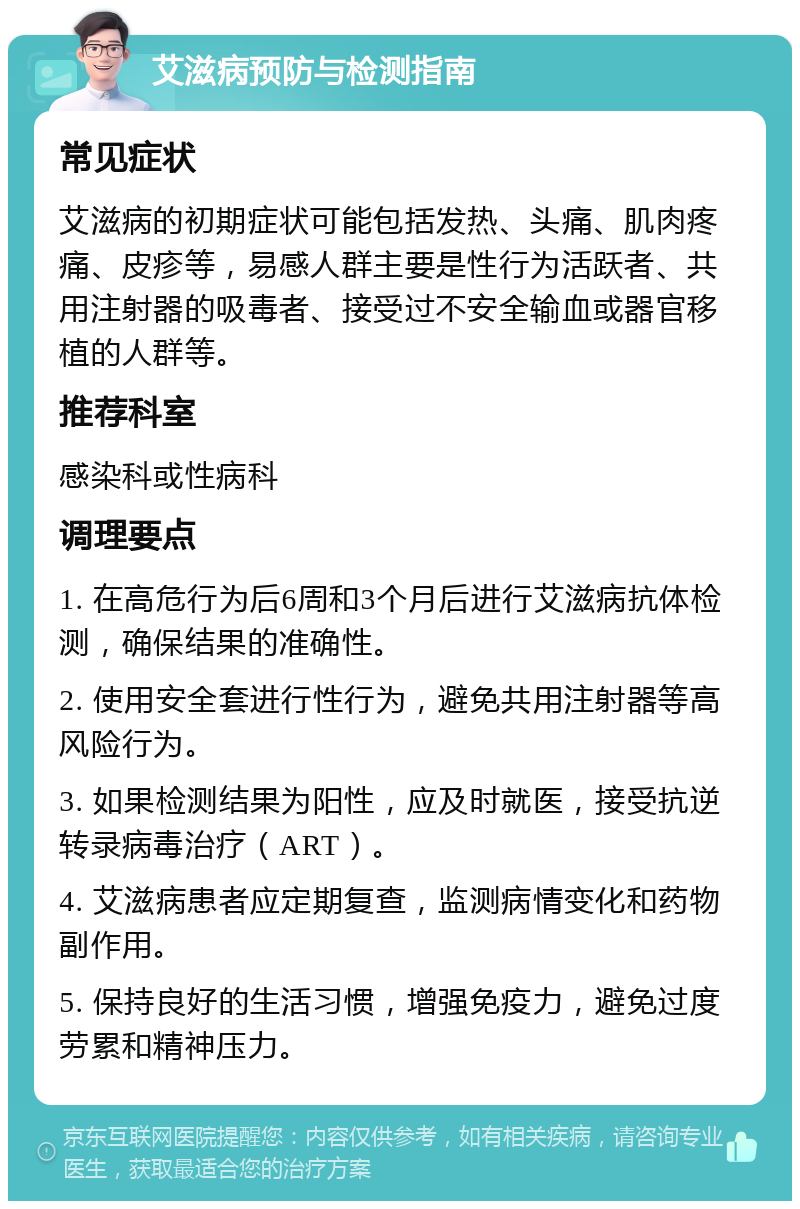 艾滋病预防与检测指南 常见症状 艾滋病的初期症状可能包括发热、头痛、肌肉疼痛、皮疹等，易感人群主要是性行为活跃者、共用注射器的吸毒者、接受过不安全输血或器官移植的人群等。 推荐科室 感染科或性病科 调理要点 1. 在高危行为后6周和3个月后进行艾滋病抗体检测，确保结果的准确性。 2. 使用安全套进行性行为，避免共用注射器等高风险行为。 3. 如果检测结果为阳性，应及时就医，接受抗逆转录病毒治疗（ART）。 4. 艾滋病患者应定期复查，监测病情变化和药物副作用。 5. 保持良好的生活习惯，增强免疫力，避免过度劳累和精神压力。