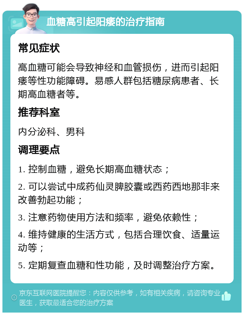 血糖高引起阳痿的治疗指南 常见症状 高血糖可能会导致神经和血管损伤，进而引起阳痿等性功能障碍。易感人群包括糖尿病患者、长期高血糖者等。 推荐科室 内分泌科、男科 调理要点 1. 控制血糖，避免长期高血糖状态； 2. 可以尝试中成药仙灵脾胶囊或西药西地那非来改善勃起功能； 3. 注意药物使用方法和频率，避免依赖性； 4. 维持健康的生活方式，包括合理饮食、适量运动等； 5. 定期复查血糖和性功能，及时调整治疗方案。