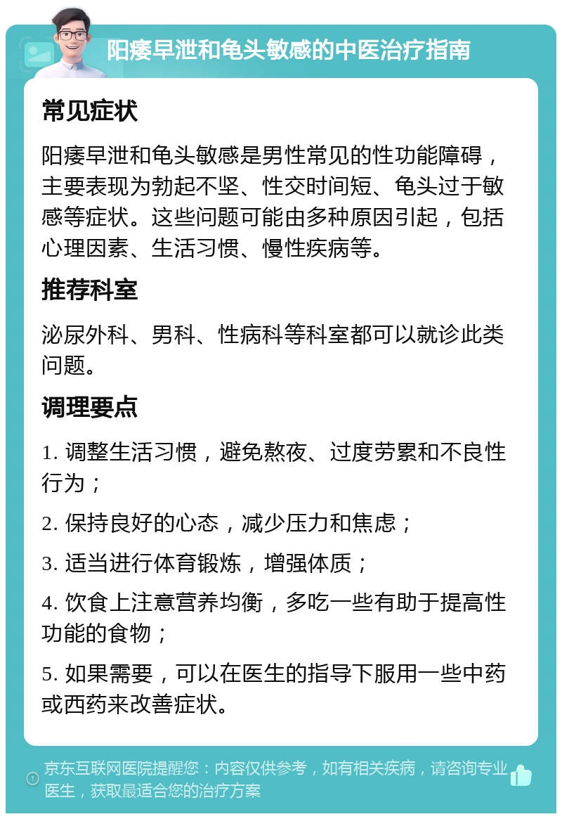 阳痿早泄和龟头敏感的中医治疗指南 常见症状 阳痿早泄和龟头敏感是男性常见的性功能障碍，主要表现为勃起不坚、性交时间短、龟头过于敏感等症状。这些问题可能由多种原因引起，包括心理因素、生活习惯、慢性疾病等。 推荐科室 泌尿外科、男科、性病科等科室都可以就诊此类问题。 调理要点 1. 调整生活习惯，避免熬夜、过度劳累和不良性行为； 2. 保持良好的心态，减少压力和焦虑； 3. 适当进行体育锻炼，增强体质； 4. 饮食上注意营养均衡，多吃一些有助于提高性功能的食物； 5. 如果需要，可以在医生的指导下服用一些中药或西药来改善症状。