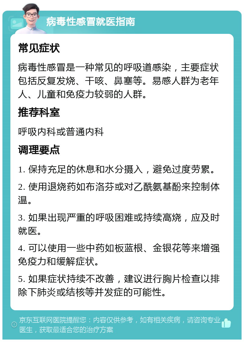 病毒性感冒就医指南 常见症状 病毒性感冒是一种常见的呼吸道感染，主要症状包括反复发烧、干咳、鼻塞等。易感人群为老年人、儿童和免疫力较弱的人群。 推荐科室 呼吸内科或普通内科 调理要点 1. 保持充足的休息和水分摄入，避免过度劳累。 2. 使用退烧药如布洛芬或对乙酰氨基酚来控制体温。 3. 如果出现严重的呼吸困难或持续高烧，应及时就医。 4. 可以使用一些中药如板蓝根、金银花等来增强免疫力和缓解症状。 5. 如果症状持续不改善，建议进行胸片检查以排除下肺炎或结核等并发症的可能性。