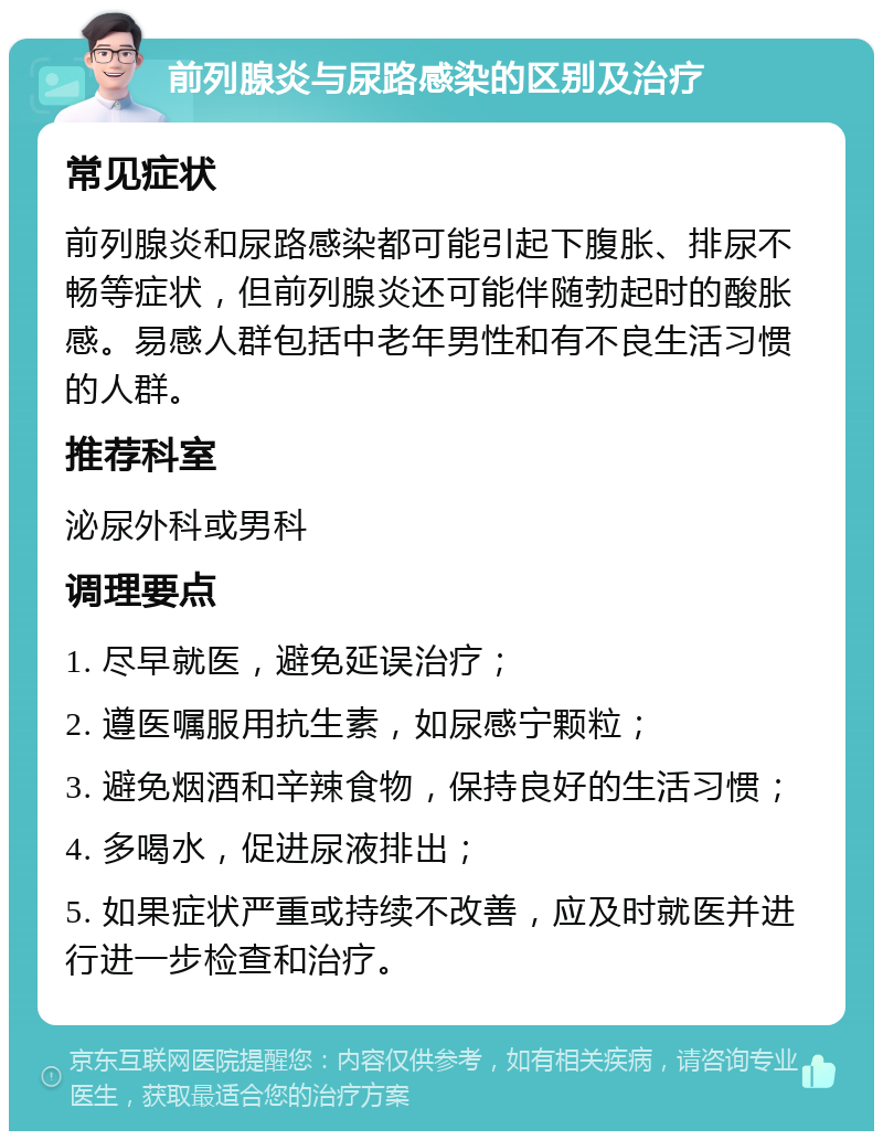 前列腺炎与尿路感染的区别及治疗 常见症状 前列腺炎和尿路感染都可能引起下腹胀、排尿不畅等症状，但前列腺炎还可能伴随勃起时的酸胀感。易感人群包括中老年男性和有不良生活习惯的人群。 推荐科室 泌尿外科或男科 调理要点 1. 尽早就医，避免延误治疗； 2. 遵医嘱服用抗生素，如尿感宁颗粒； 3. 避免烟酒和辛辣食物，保持良好的生活习惯； 4. 多喝水，促进尿液排出； 5. 如果症状严重或持续不改善，应及时就医并进行进一步检查和治疗。