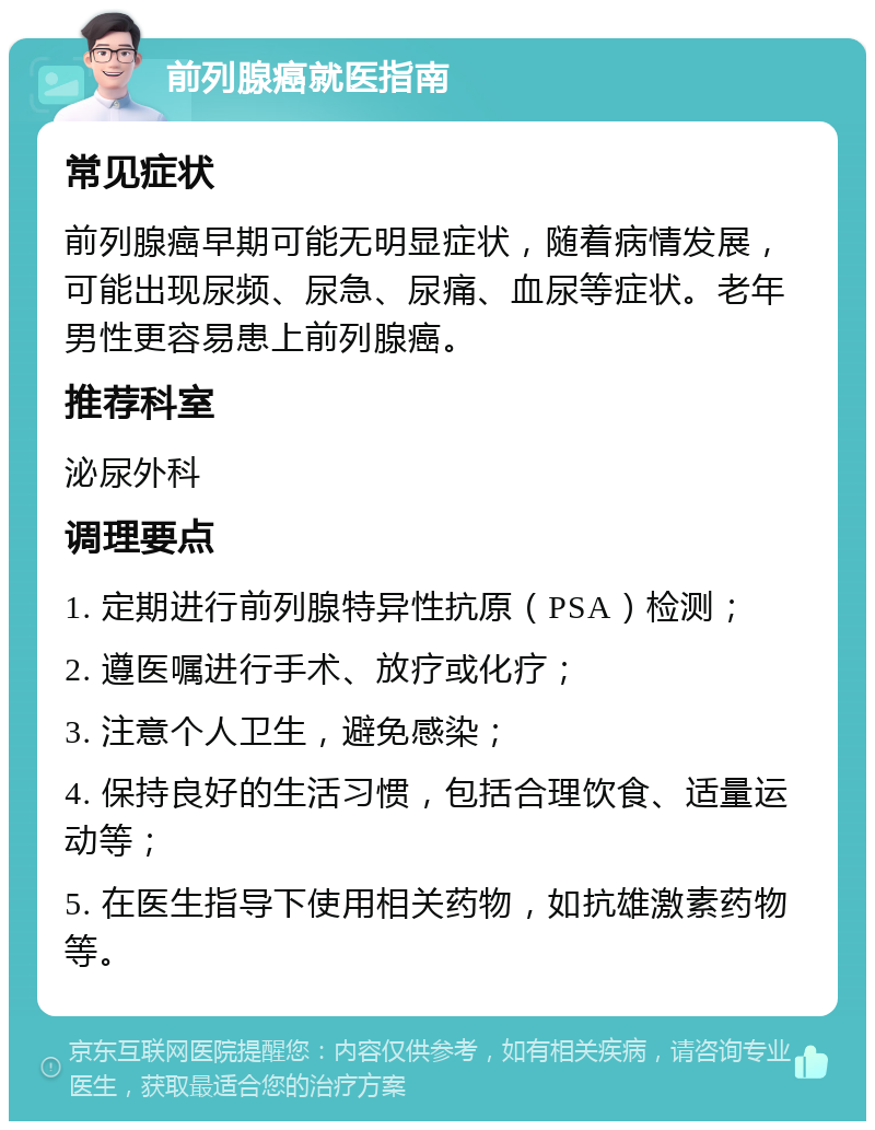 前列腺癌就医指南 常见症状 前列腺癌早期可能无明显症状，随着病情发展，可能出现尿频、尿急、尿痛、血尿等症状。老年男性更容易患上前列腺癌。 推荐科室 泌尿外科 调理要点 1. 定期进行前列腺特异性抗原（PSA）检测； 2. 遵医嘱进行手术、放疗或化疗； 3. 注意个人卫生，避免感染； 4. 保持良好的生活习惯，包括合理饮食、适量运动等； 5. 在医生指导下使用相关药物，如抗雄激素药物等。