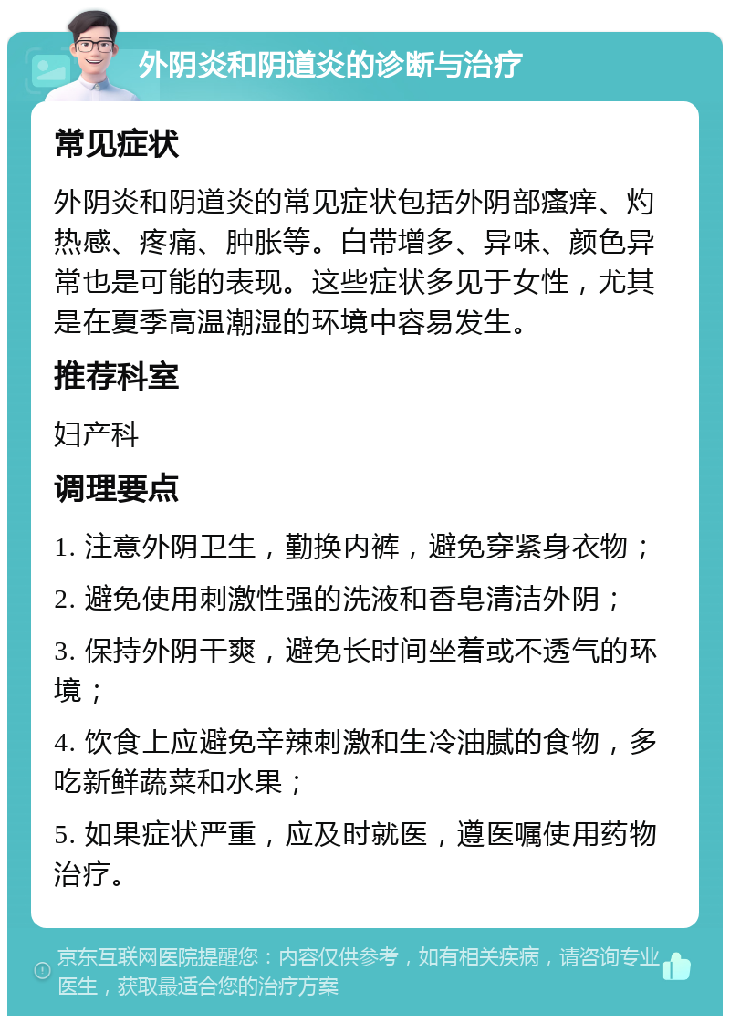 外阴炎和阴道炎的诊断与治疗 常见症状 外阴炎和阴道炎的常见症状包括外阴部瘙痒、灼热感、疼痛、肿胀等。白带增多、异味、颜色异常也是可能的表现。这些症状多见于女性，尤其是在夏季高温潮湿的环境中容易发生。 推荐科室 妇产科 调理要点 1. 注意外阴卫生，勤换内裤，避免穿紧身衣物； 2. 避免使用刺激性强的洗液和香皂清洁外阴； 3. 保持外阴干爽，避免长时间坐着或不透气的环境； 4. 饮食上应避免辛辣刺激和生冷油腻的食物，多吃新鲜蔬菜和水果； 5. 如果症状严重，应及时就医，遵医嘱使用药物治疗。