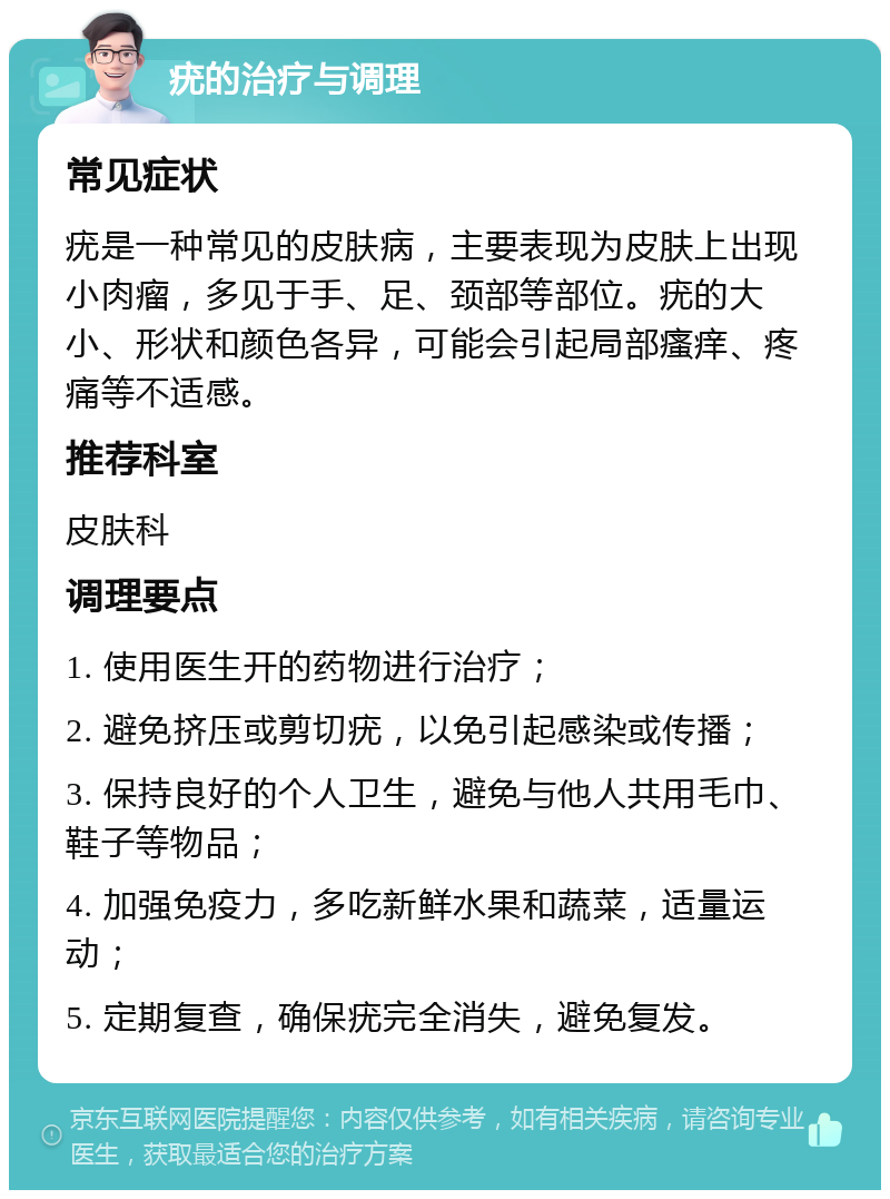 疣的治疗与调理 常见症状 疣是一种常见的皮肤病，主要表现为皮肤上出现小肉瘤，多见于手、足、颈部等部位。疣的大小、形状和颜色各异，可能会引起局部瘙痒、疼痛等不适感。 推荐科室 皮肤科 调理要点 1. 使用医生开的药物进行治疗； 2. 避免挤压或剪切疣，以免引起感染或传播； 3. 保持良好的个人卫生，避免与他人共用毛巾、鞋子等物品； 4. 加强免疫力，多吃新鲜水果和蔬菜，适量运动； 5. 定期复查，确保疣完全消失，避免复发。