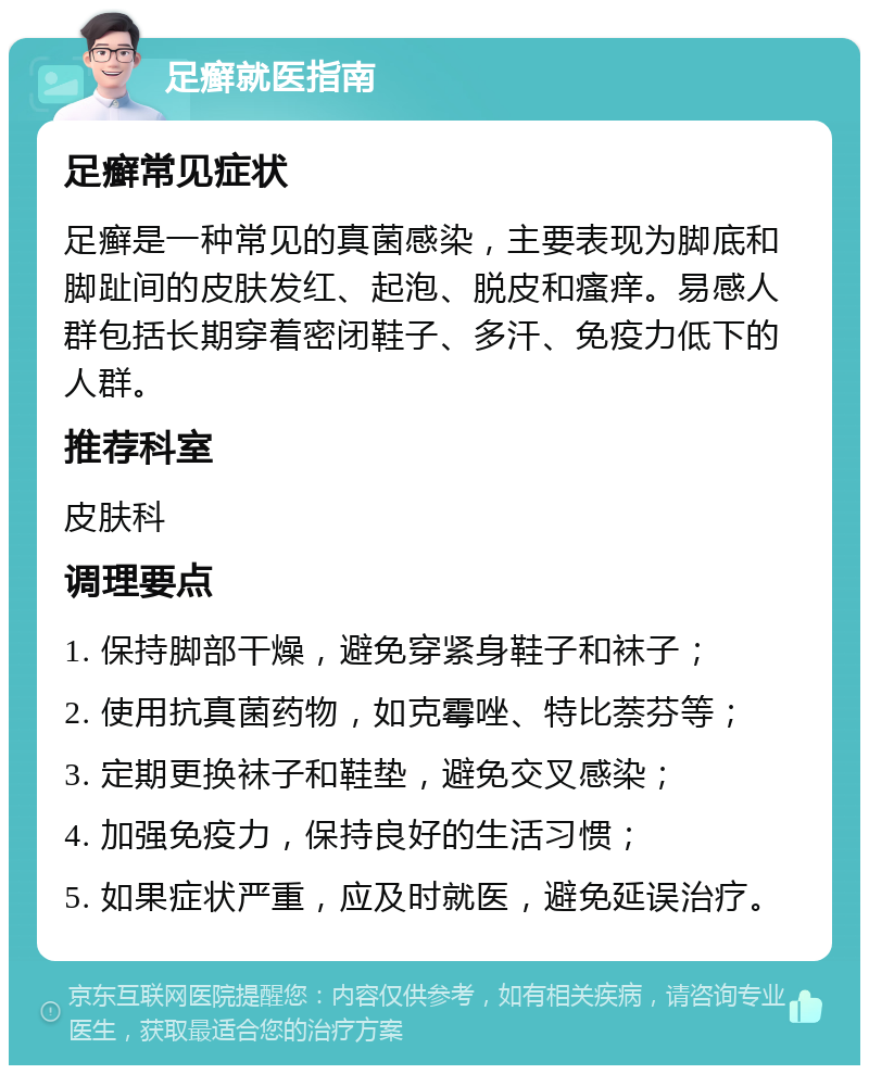 足癣就医指南 足癣常见症状 足癣是一种常见的真菌感染，主要表现为脚底和脚趾间的皮肤发红、起泡、脱皮和瘙痒。易感人群包括长期穿着密闭鞋子、多汗、免疫力低下的人群。 推荐科室 皮肤科 调理要点 1. 保持脚部干燥，避免穿紧身鞋子和袜子； 2. 使用抗真菌药物，如克霉唑、特比萘芬等； 3. 定期更换袜子和鞋垫，避免交叉感染； 4. 加强免疫力，保持良好的生活习惯； 5. 如果症状严重，应及时就医，避免延误治疗。