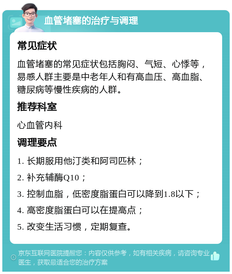 血管堵塞的治疗与调理 常见症状 血管堵塞的常见症状包括胸闷、气短、心悸等，易感人群主要是中老年人和有高血压、高血脂、糖尿病等慢性疾病的人群。 推荐科室 心血管内科 调理要点 1. 长期服用他汀类和阿司匹林； 2. 补充辅酶Q10； 3. 控制血脂，低密度脂蛋白可以降到1.8以下； 4. 高密度脂蛋白可以在提高点； 5. 改变生活习惯，定期复查。