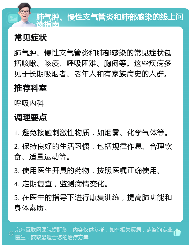 肺气肿、慢性支气管炎和肺部感染的线上问诊指南 常见症状 肺气肿、慢性支气管炎和肺部感染的常见症状包括咳嗽、咳痰、呼吸困难、胸闷等。这些疾病多见于长期吸烟者、老年人和有家族病史的人群。 推荐科室 呼吸内科 调理要点 1. 避免接触刺激性物质，如烟雾、化学气体等。 2. 保持良好的生活习惯，包括规律作息、合理饮食、适量运动等。 3. 使用医生开具的药物，按照医嘱正确使用。 4. 定期复查，监测病情变化。 5. 在医生的指导下进行康复训练，提高肺功能和身体素质。