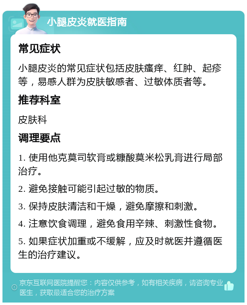 小腿皮炎就医指南 常见症状 小腿皮炎的常见症状包括皮肤瘙痒、红肿、起疹等，易感人群为皮肤敏感者、过敏体质者等。 推荐科室 皮肤科 调理要点 1. 使用他克莫司软膏或糠酸莫米松乳膏进行局部治疗。 2. 避免接触可能引起过敏的物质。 3. 保持皮肤清洁和干燥，避免摩擦和刺激。 4. 注意饮食调理，避免食用辛辣、刺激性食物。 5. 如果症状加重或不缓解，应及时就医并遵循医生的治疗建议。