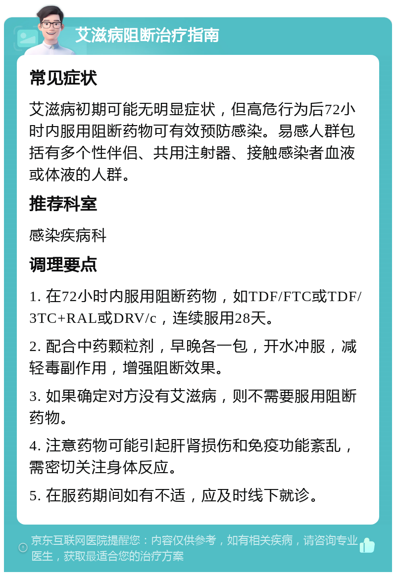 艾滋病阻断治疗指南 常见症状 艾滋病初期可能无明显症状，但高危行为后72小时内服用阻断药物可有效预防感染。易感人群包括有多个性伴侣、共用注射器、接触感染者血液或体液的人群。 推荐科室 感染疾病科 调理要点 1. 在72小时内服用阻断药物，如TDF/FTC或TDF/3TC+RAL或DRV/c，连续服用28天。 2. 配合中药颗粒剂，早晚各一包，开水冲服，减轻毒副作用，增强阻断效果。 3. 如果确定对方没有艾滋病，则不需要服用阻断药物。 4. 注意药物可能引起肝肾损伤和免疫功能紊乱，需密切关注身体反应。 5. 在服药期间如有不适，应及时线下就诊。