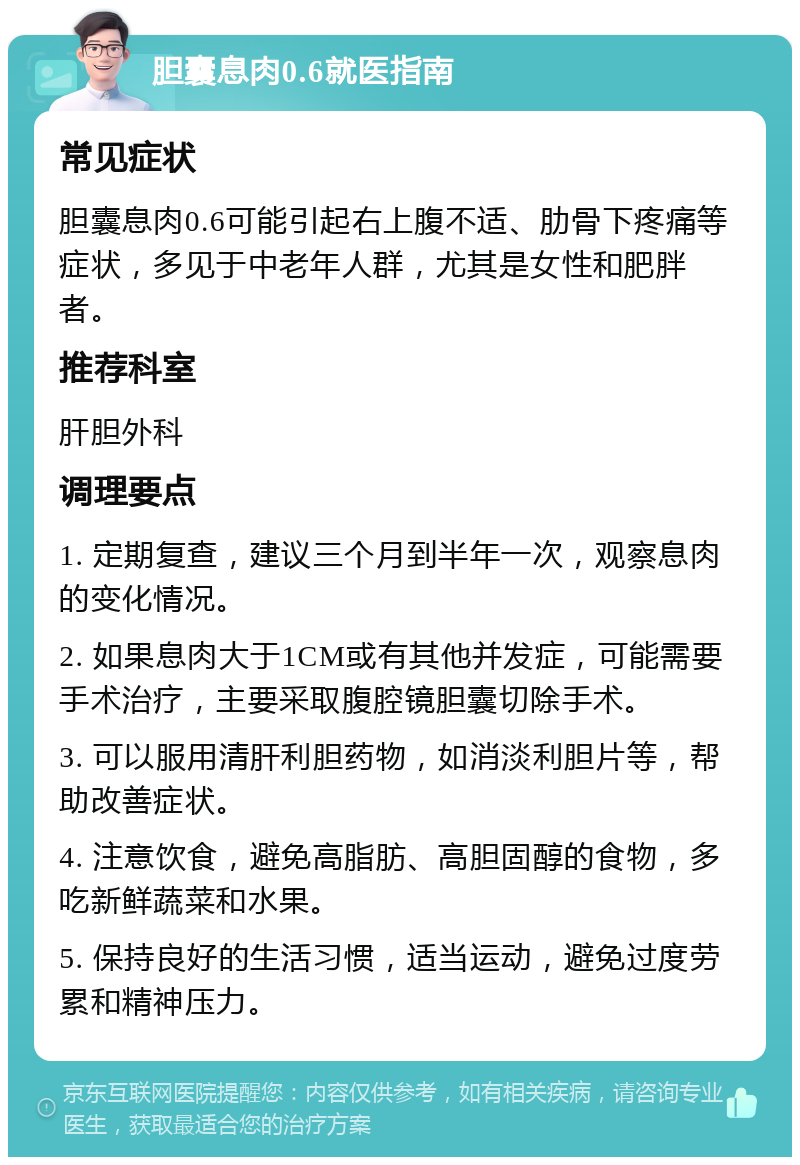 胆囊息肉0.6就医指南 常见症状 胆囊息肉0.6可能引起右上腹不适、肋骨下疼痛等症状，多见于中老年人群，尤其是女性和肥胖者。 推荐科室 肝胆外科 调理要点 1. 定期复查，建议三个月到半年一次，观察息肉的变化情况。 2. 如果息肉大于1CM或有其他并发症，可能需要手术治疗，主要采取腹腔镜胆囊切除手术。 3. 可以服用清肝利胆药物，如消淡利胆片等，帮助改善症状。 4. 注意饮食，避免高脂肪、高胆固醇的食物，多吃新鲜蔬菜和水果。 5. 保持良好的生活习惯，适当运动，避免过度劳累和精神压力。