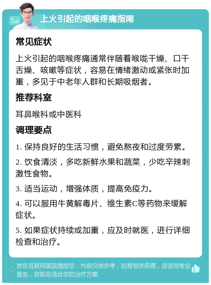 上火引起的咽喉疼痛指南 常见症状 上火引起的咽喉疼痛通常伴随着喉咙干燥、口干舌燥、咳嗽等症状，容易在情绪激动或紧张时加重，多见于中老年人群和长期吸烟者。 推荐科室 耳鼻喉科或中医科 调理要点 1. 保持良好的生活习惯，避免熬夜和过度劳累。 2. 饮食清淡，多吃新鲜水果和蔬菜，少吃辛辣刺激性食物。 3. 适当运动，增强体质，提高免疫力。 4. 可以服用牛黄解毒片、维生素C等药物来缓解症状。 5. 如果症状持续或加重，应及时就医，进行详细检查和治疗。