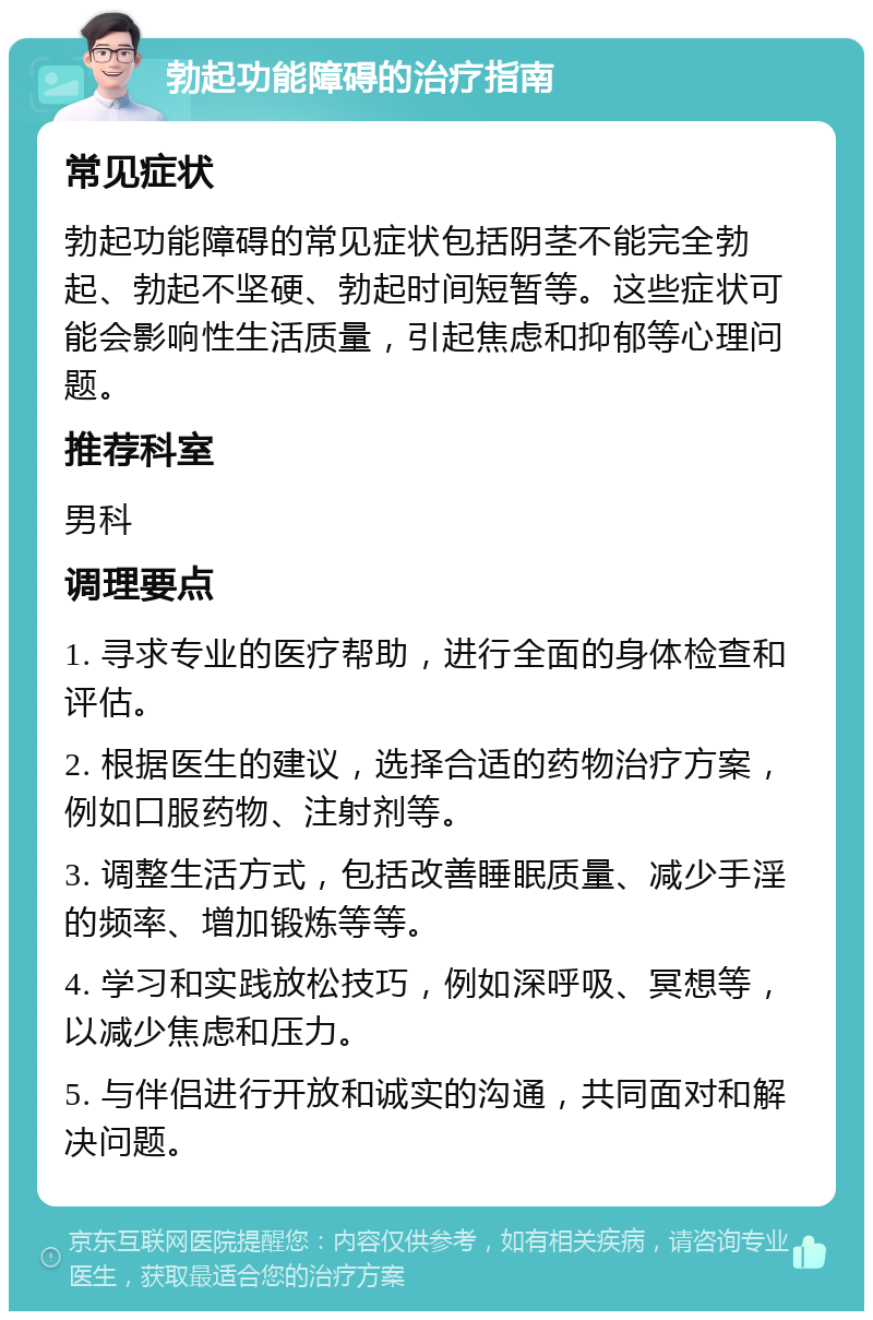 勃起功能障碍的治疗指南 常见症状 勃起功能障碍的常见症状包括阴茎不能完全勃起、勃起不坚硬、勃起时间短暂等。这些症状可能会影响性生活质量，引起焦虑和抑郁等心理问题。 推荐科室 男科 调理要点 1. 寻求专业的医疗帮助，进行全面的身体检查和评估。 2. 根据医生的建议，选择合适的药物治疗方案，例如口服药物、注射剂等。 3. 调整生活方式，包括改善睡眠质量、减少手淫的频率、增加锻炼等等。 4. 学习和实践放松技巧，例如深呼吸、冥想等，以减少焦虑和压力。 5. 与伴侣进行开放和诚实的沟通，共同面对和解决问题。