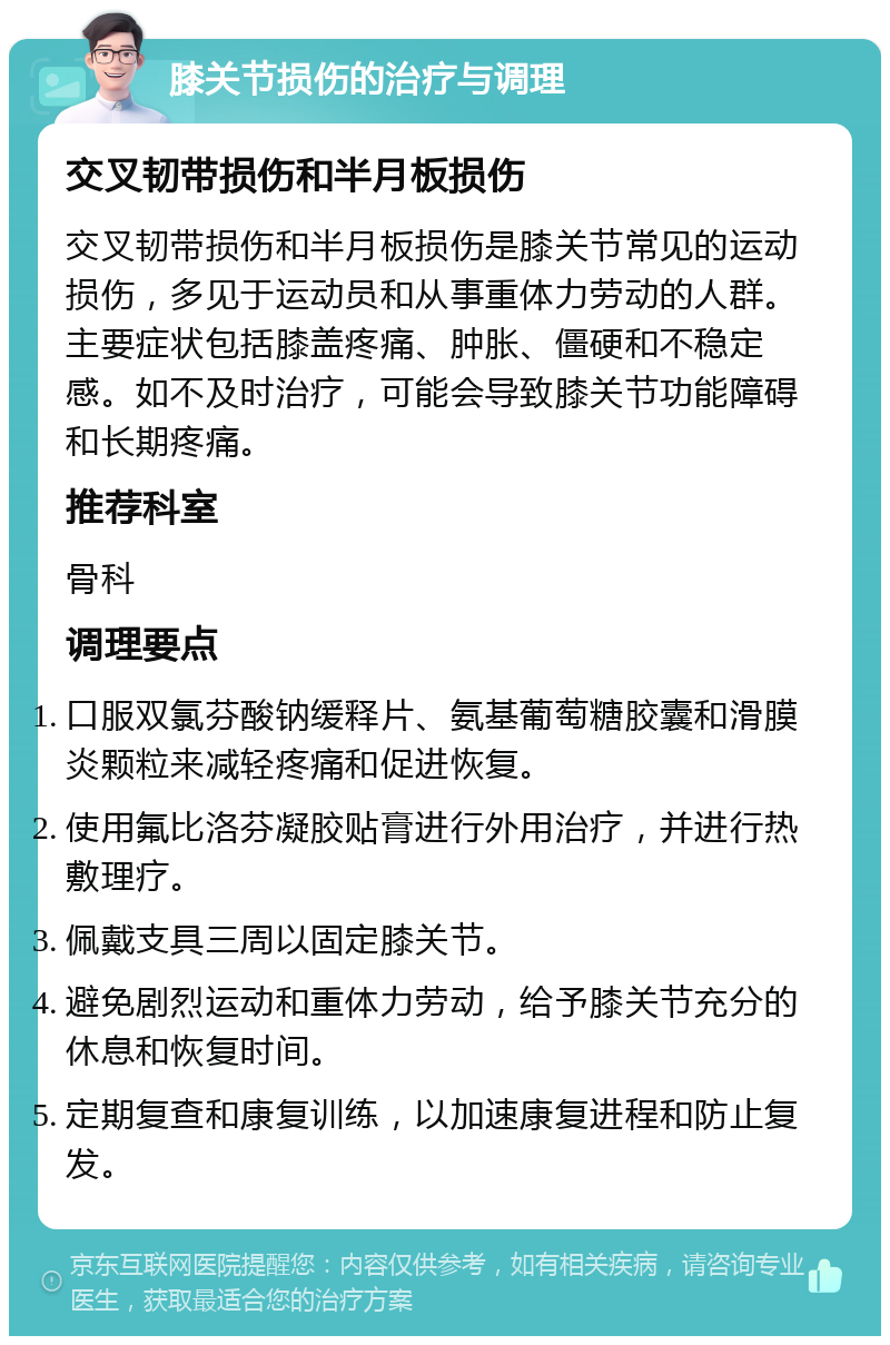 膝关节损伤的治疗与调理 交叉韧带损伤和半月板损伤 交叉韧带损伤和半月板损伤是膝关节常见的运动损伤，多见于运动员和从事重体力劳动的人群。主要症状包括膝盖疼痛、肿胀、僵硬和不稳定感。如不及时治疗，可能会导致膝关节功能障碍和长期疼痛。 推荐科室 骨科 调理要点 口服双氯芬酸钠缓释片、氨基葡萄糖胶囊和滑膜炎颗粒来减轻疼痛和促进恢复。 使用氟比洛芬凝胶贴膏进行外用治疗，并进行热敷理疗。 佩戴支具三周以固定膝关节。 避免剧烈运动和重体力劳动，给予膝关节充分的休息和恢复时间。 定期复查和康复训练，以加速康复进程和防止复发。