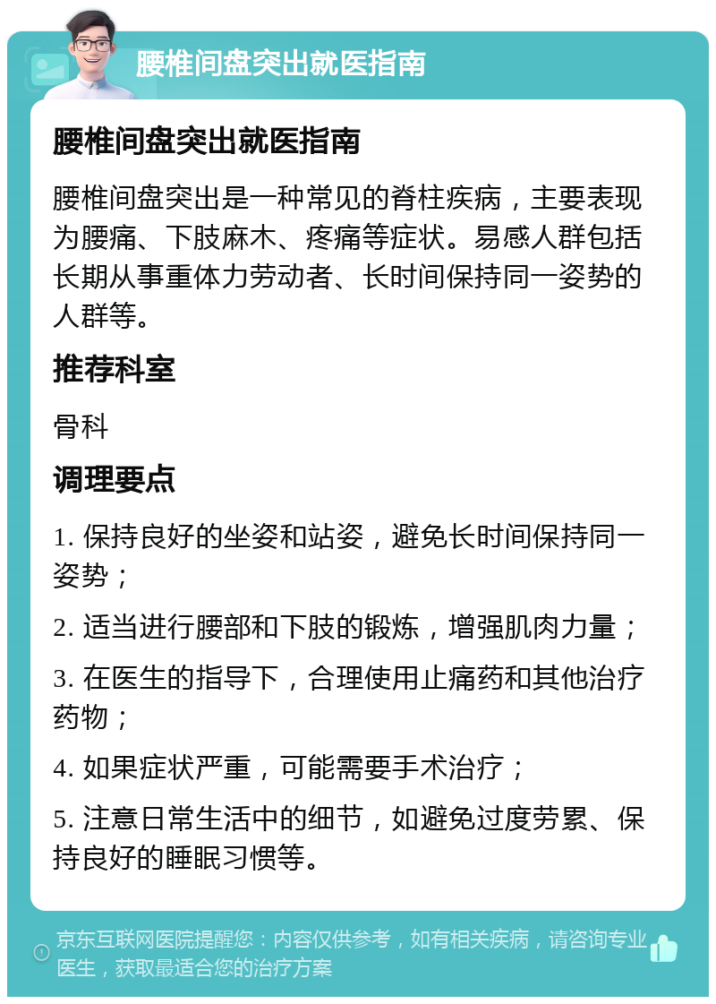 腰椎间盘突出就医指南 腰椎间盘突出就医指南 腰椎间盘突出是一种常见的脊柱疾病，主要表现为腰痛、下肢麻木、疼痛等症状。易感人群包括长期从事重体力劳动者、长时间保持同一姿势的人群等。 推荐科室 骨科 调理要点 1. 保持良好的坐姿和站姿，避免长时间保持同一姿势； 2. 适当进行腰部和下肢的锻炼，增强肌肉力量； 3. 在医生的指导下，合理使用止痛药和其他治疗药物； 4. 如果症状严重，可能需要手术治疗； 5. 注意日常生活中的细节，如避免过度劳累、保持良好的睡眠习惯等。