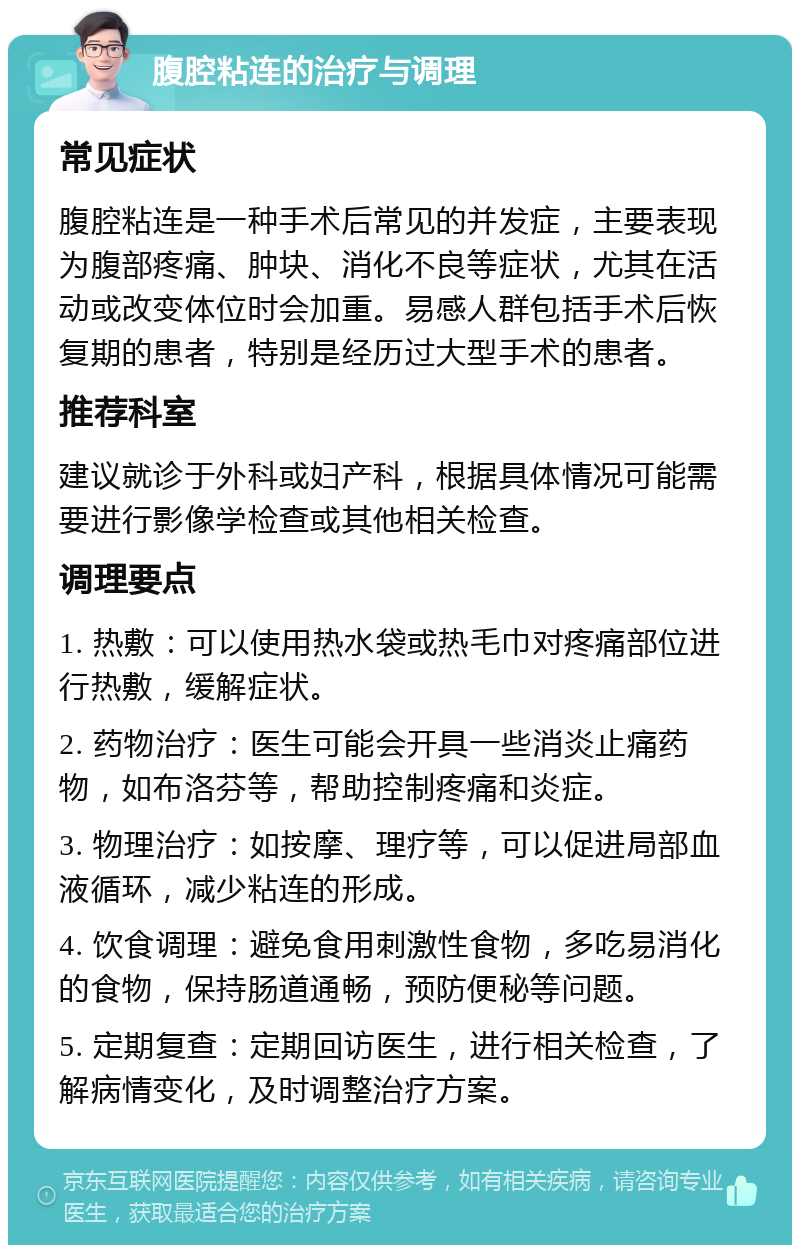 腹腔粘连的治疗与调理 常见症状 腹腔粘连是一种手术后常见的并发症，主要表现为腹部疼痛、肿块、消化不良等症状，尤其在活动或改变体位时会加重。易感人群包括手术后恢复期的患者，特别是经历过大型手术的患者。 推荐科室 建议就诊于外科或妇产科，根据具体情况可能需要进行影像学检查或其他相关检查。 调理要点 1. 热敷：可以使用热水袋或热毛巾对疼痛部位进行热敷，缓解症状。 2. 药物治疗：医生可能会开具一些消炎止痛药物，如布洛芬等，帮助控制疼痛和炎症。 3. 物理治疗：如按摩、理疗等，可以促进局部血液循环，减少粘连的形成。 4. 饮食调理：避免食用刺激性食物，多吃易消化的食物，保持肠道通畅，预防便秘等问题。 5. 定期复查：定期回访医生，进行相关检查，了解病情变化，及时调整治疗方案。