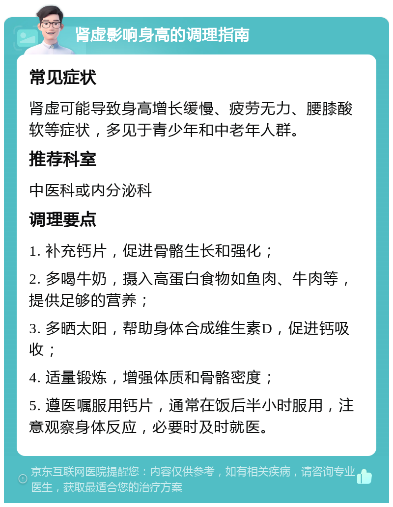 肾虚影响身高的调理指南 常见症状 肾虚可能导致身高增长缓慢、疲劳无力、腰膝酸软等症状，多见于青少年和中老年人群。 推荐科室 中医科或内分泌科 调理要点 1. 补充钙片，促进骨骼生长和强化； 2. 多喝牛奶，摄入高蛋白食物如鱼肉、牛肉等，提供足够的营养； 3. 多晒太阳，帮助身体合成维生素D，促进钙吸收； 4. 适量锻炼，增强体质和骨骼密度； 5. 遵医嘱服用钙片，通常在饭后半小时服用，注意观察身体反应，必要时及时就医。