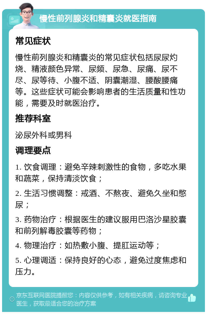 慢性前列腺炎和精囊炎就医指南 常见症状 慢性前列腺炎和精囊炎的常见症状包括尿尿灼烧、精液颜色异常、尿频、尿急、尿痛、尿不尽、尿等待、小腹不适、阴囊潮湿、腰酸腰痛等。这些症状可能会影响患者的生活质量和性功能，需要及时就医治疗。 推荐科室 泌尿外科或男科 调理要点 1. 饮食调理：避免辛辣刺激性的食物，多吃水果和蔬菜，保持清淡饮食； 2. 生活习惯调整：戒酒、不熬夜、避免久坐和憋尿； 3. 药物治疗：根据医生的建议服用巴洛沙星胶囊和前列解毒胶囊等药物； 4. 物理治疗：如热敷小腹、提肛运动等； 5. 心理调适：保持良好的心态，避免过度焦虑和压力。