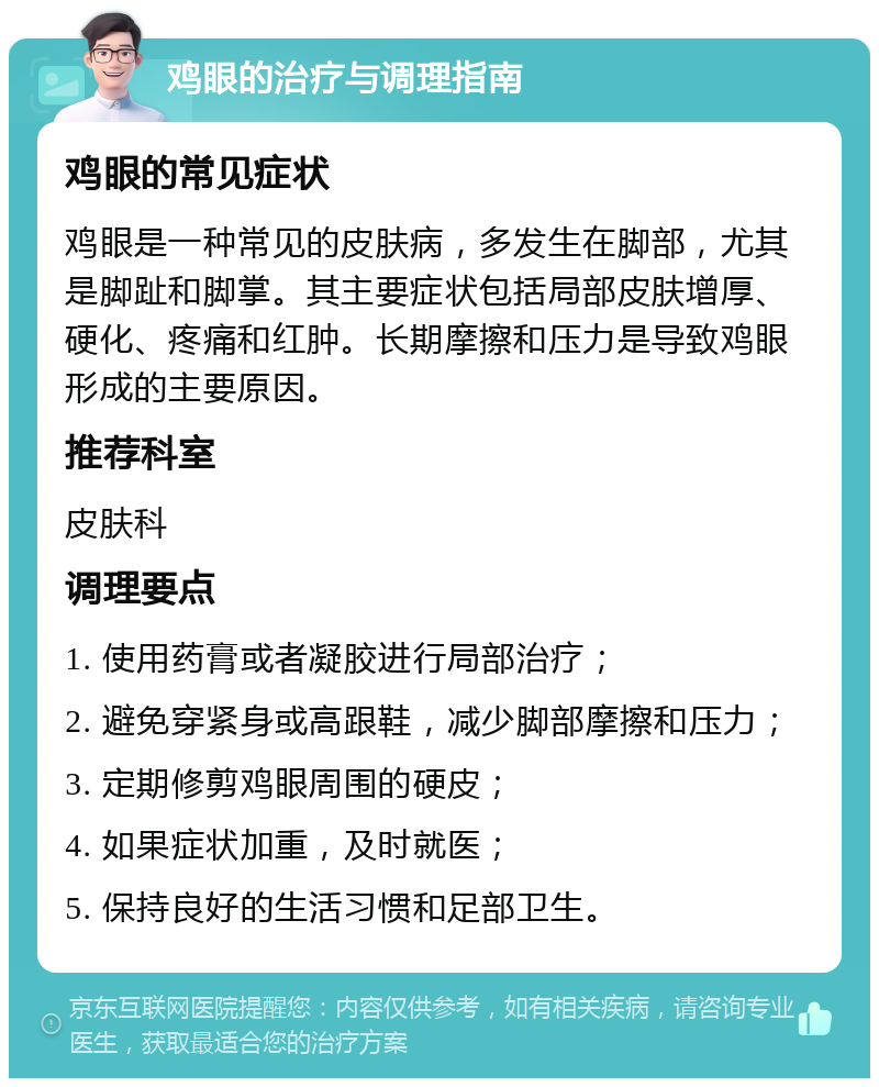 鸡眼的治疗与调理指南 鸡眼的常见症状 鸡眼是一种常见的皮肤病，多发生在脚部，尤其是脚趾和脚掌。其主要症状包括局部皮肤增厚、硬化、疼痛和红肿。长期摩擦和压力是导致鸡眼形成的主要原因。 推荐科室 皮肤科 调理要点 1. 使用药膏或者凝胶进行局部治疗； 2. 避免穿紧身或高跟鞋，减少脚部摩擦和压力； 3. 定期修剪鸡眼周围的硬皮； 4. 如果症状加重，及时就医； 5. 保持良好的生活习惯和足部卫生。