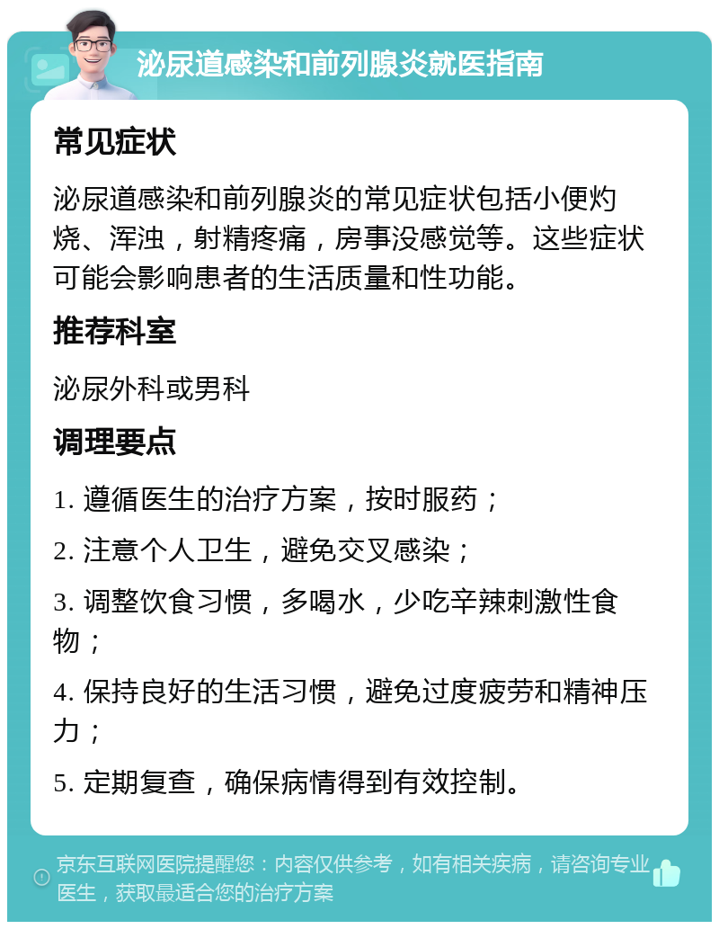 泌尿道感染和前列腺炎就医指南 常见症状 泌尿道感染和前列腺炎的常见症状包括小便灼烧、浑浊，射精疼痛，房事没感觉等。这些症状可能会影响患者的生活质量和性功能。 推荐科室 泌尿外科或男科 调理要点 1. 遵循医生的治疗方案，按时服药； 2. 注意个人卫生，避免交叉感染； 3. 调整饮食习惯，多喝水，少吃辛辣刺激性食物； 4. 保持良好的生活习惯，避免过度疲劳和精神压力； 5. 定期复查，确保病情得到有效控制。