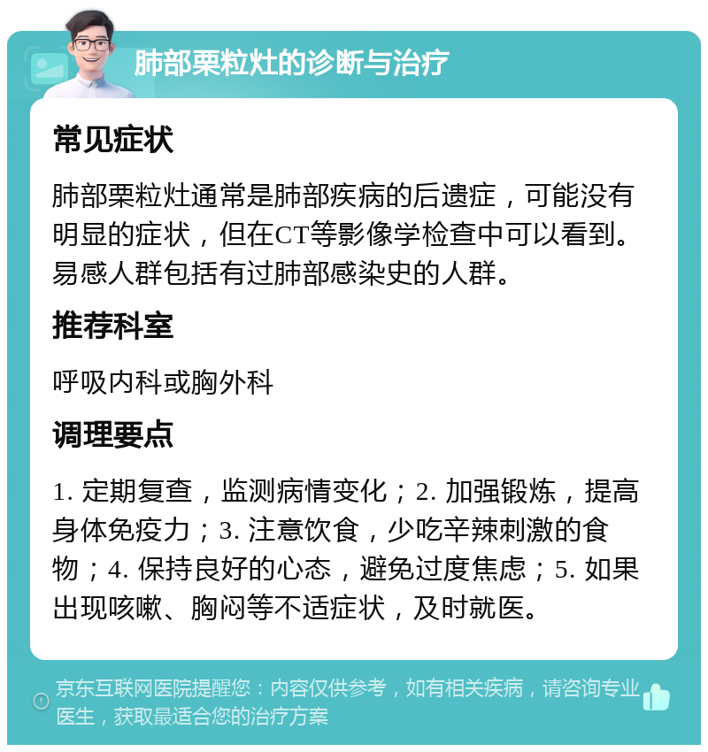 肺部栗粒灶的诊断与治疗 常见症状 肺部栗粒灶通常是肺部疾病的后遗症，可能没有明显的症状，但在CT等影像学检查中可以看到。易感人群包括有过肺部感染史的人群。 推荐科室 呼吸内科或胸外科 调理要点 1. 定期复查，监测病情变化；2. 加强锻炼，提高身体免疫力；3. 注意饮食，少吃辛辣刺激的食物；4. 保持良好的心态，避免过度焦虑；5. 如果出现咳嗽、胸闷等不适症状，及时就医。