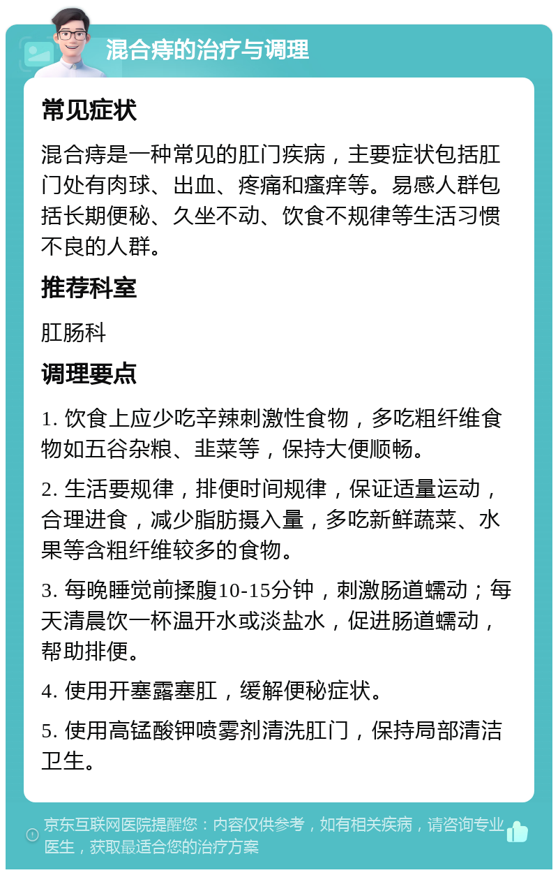 混合痔的治疗与调理 常见症状 混合痔是一种常见的肛门疾病，主要症状包括肛门处有肉球、出血、疼痛和瘙痒等。易感人群包括长期便秘、久坐不动、饮食不规律等生活习惯不良的人群。 推荐科室 肛肠科 调理要点 1. 饮食上应少吃辛辣刺激性食物，多吃粗纤维食物如五谷杂粮、韭菜等，保持大便顺畅。 2. 生活要规律，排便时间规律，保证适量运动，合理进食，减少脂肪摄入量，多吃新鲜蔬菜、水果等含粗纤维较多的食物。 3. 每晚睡觉前揉腹10-15分钟，刺激肠道蠕动；每天清晨饮一杯温开水或淡盐水，促进肠道蠕动，帮助排便。 4. 使用开塞露塞肛，缓解便秘症状。 5. 使用高锰酸钾喷雾剂清洗肛门，保持局部清洁卫生。