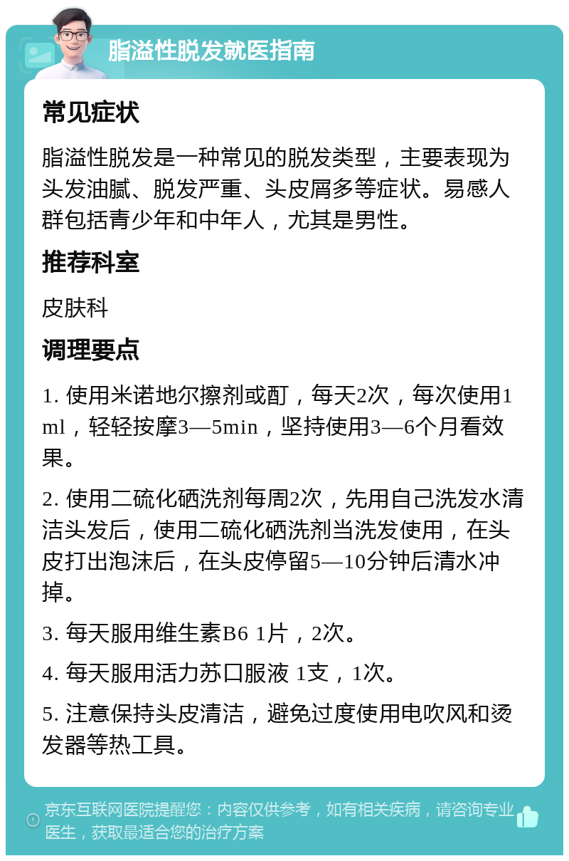 脂溢性脱发就医指南 常见症状 脂溢性脱发是一种常见的脱发类型，主要表现为头发油腻、脱发严重、头皮屑多等症状。易感人群包括青少年和中年人，尤其是男性。 推荐科室 皮肤科 调理要点 1. 使用米诺地尔擦剂或酊，每天2次，每次使用1ml，轻轻按摩3—5min，坚持使用3—6个月看效果。 2. 使用二硫化硒洗剂每周2次，先用自己洗发水清洁头发后，使用二硫化硒洗剂当洗发使用，在头皮打出泡沫后，在头皮停留5—10分钟后清水冲掉。 3. 每天服用维生素B6 1片，2次。 4. 每天服用活力苏口服液 1支，1次。 5. 注意保持头皮清洁，避免过度使用电吹风和烫发器等热工具。