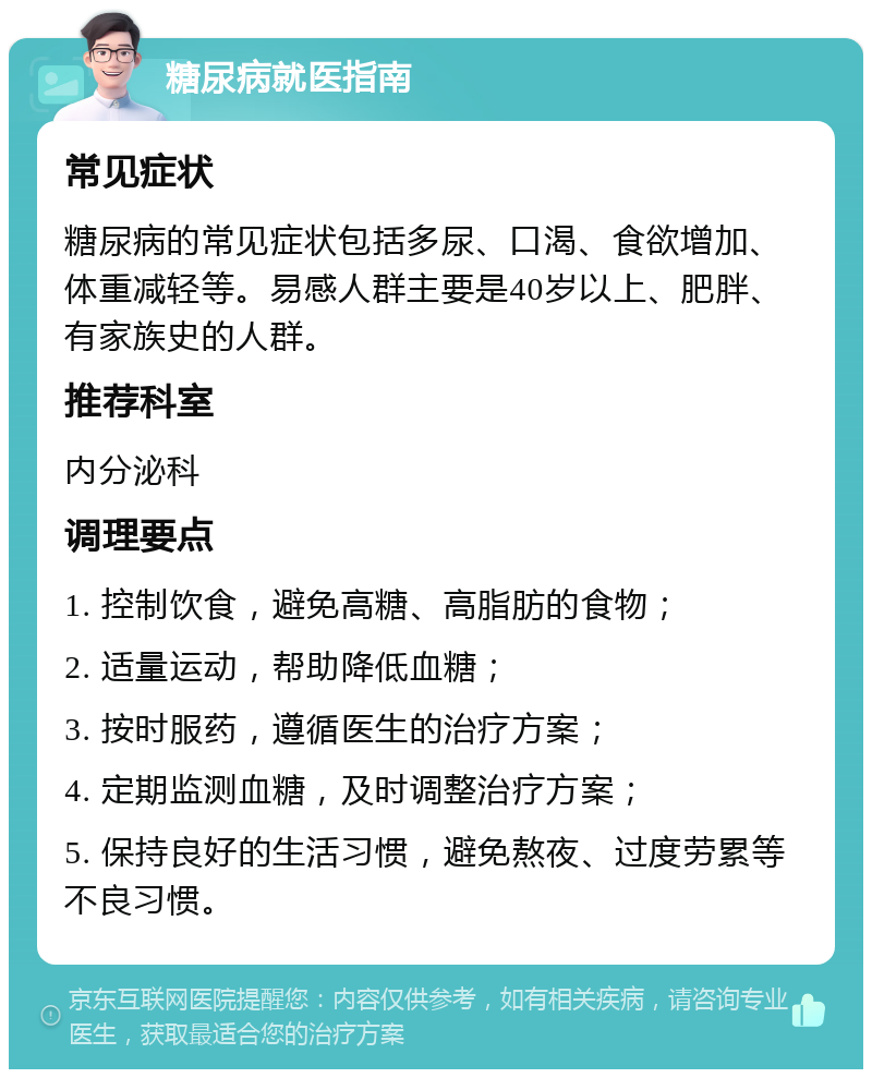 糖尿病就医指南 常见症状 糖尿病的常见症状包括多尿、口渴、食欲增加、体重减轻等。易感人群主要是40岁以上、肥胖、有家族史的人群。 推荐科室 内分泌科 调理要点 1. 控制饮食，避免高糖、高脂肪的食物； 2. 适量运动，帮助降低血糖； 3. 按时服药，遵循医生的治疗方案； 4. 定期监测血糖，及时调整治疗方案； 5. 保持良好的生活习惯，避免熬夜、过度劳累等不良习惯。