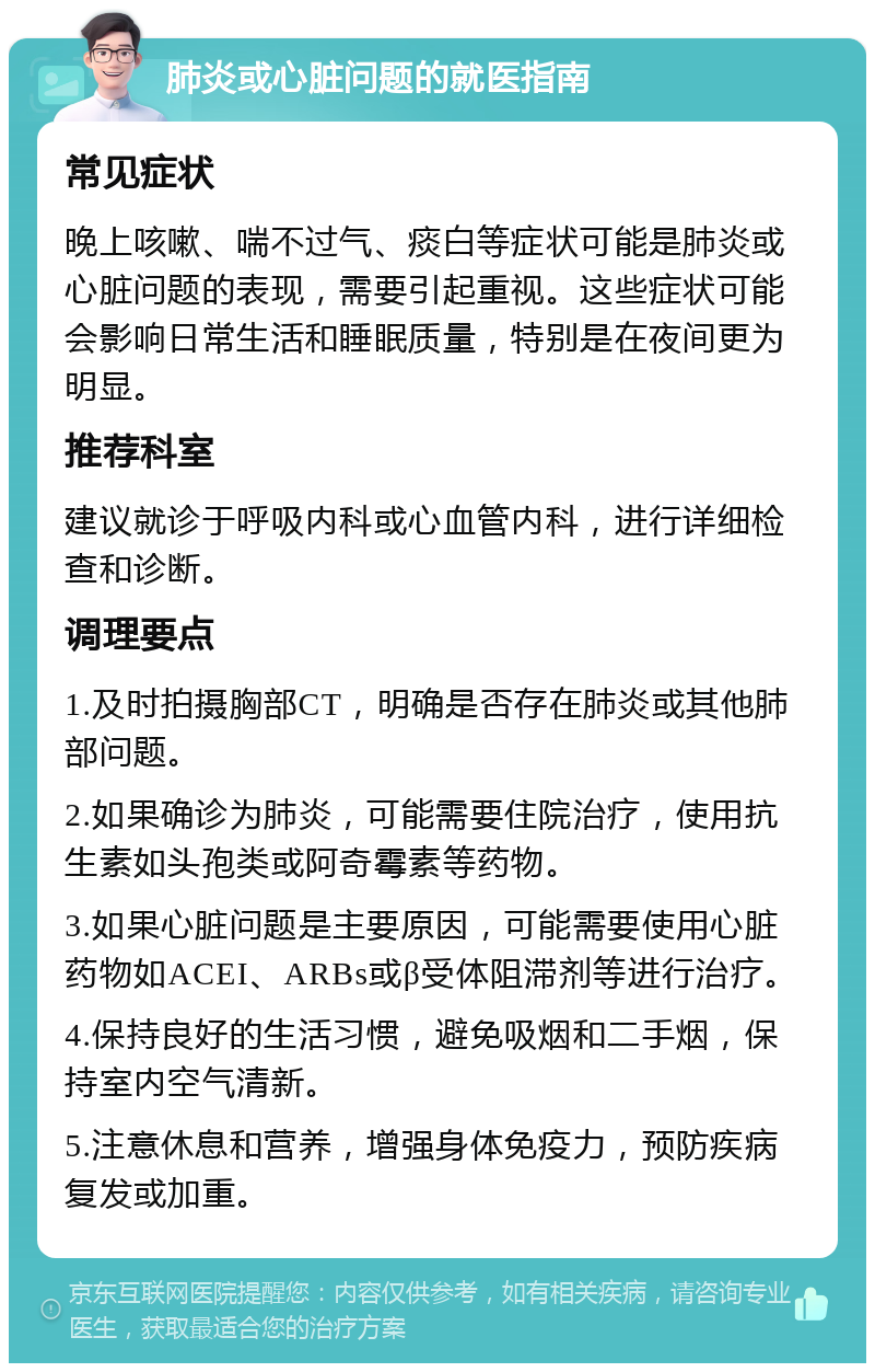 肺炎或心脏问题的就医指南 常见症状 晚上咳嗽、喘不过气、痰白等症状可能是肺炎或心脏问题的表现，需要引起重视。这些症状可能会影响日常生活和睡眠质量，特别是在夜间更为明显。 推荐科室 建议就诊于呼吸内科或心血管内科，进行详细检查和诊断。 调理要点 1.及时拍摄胸部CT，明确是否存在肺炎或其他肺部问题。 2.如果确诊为肺炎，可能需要住院治疗，使用抗生素如头孢类或阿奇霉素等药物。 3.如果心脏问题是主要原因，可能需要使用心脏药物如ACEI、ARBs或β受体阻滞剂等进行治疗。 4.保持良好的生活习惯，避免吸烟和二手烟，保持室内空气清新。 5.注意休息和营养，增强身体免疫力，预防疾病复发或加重。