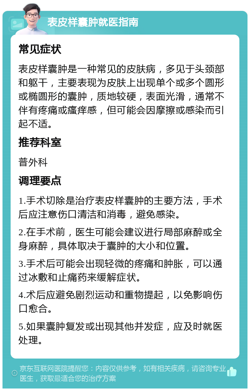 表皮样囊肿就医指南 常见症状 表皮样囊肿是一种常见的皮肤病，多见于头颈部和躯干，主要表现为皮肤上出现单个或多个圆形或椭圆形的囊肿，质地较硬，表面光滑，通常不伴有疼痛或瘙痒感，但可能会因摩擦或感染而引起不适。 推荐科室 普外科 调理要点 1.手术切除是治疗表皮样囊肿的主要方法，手术后应注意伤口清洁和消毒，避免感染。 2.在手术前，医生可能会建议进行局部麻醉或全身麻醉，具体取决于囊肿的大小和位置。 3.手术后可能会出现轻微的疼痛和肿胀，可以通过冰敷和止痛药来缓解症状。 4.术后应避免剧烈运动和重物提起，以免影响伤口愈合。 5.如果囊肿复发或出现其他并发症，应及时就医处理。