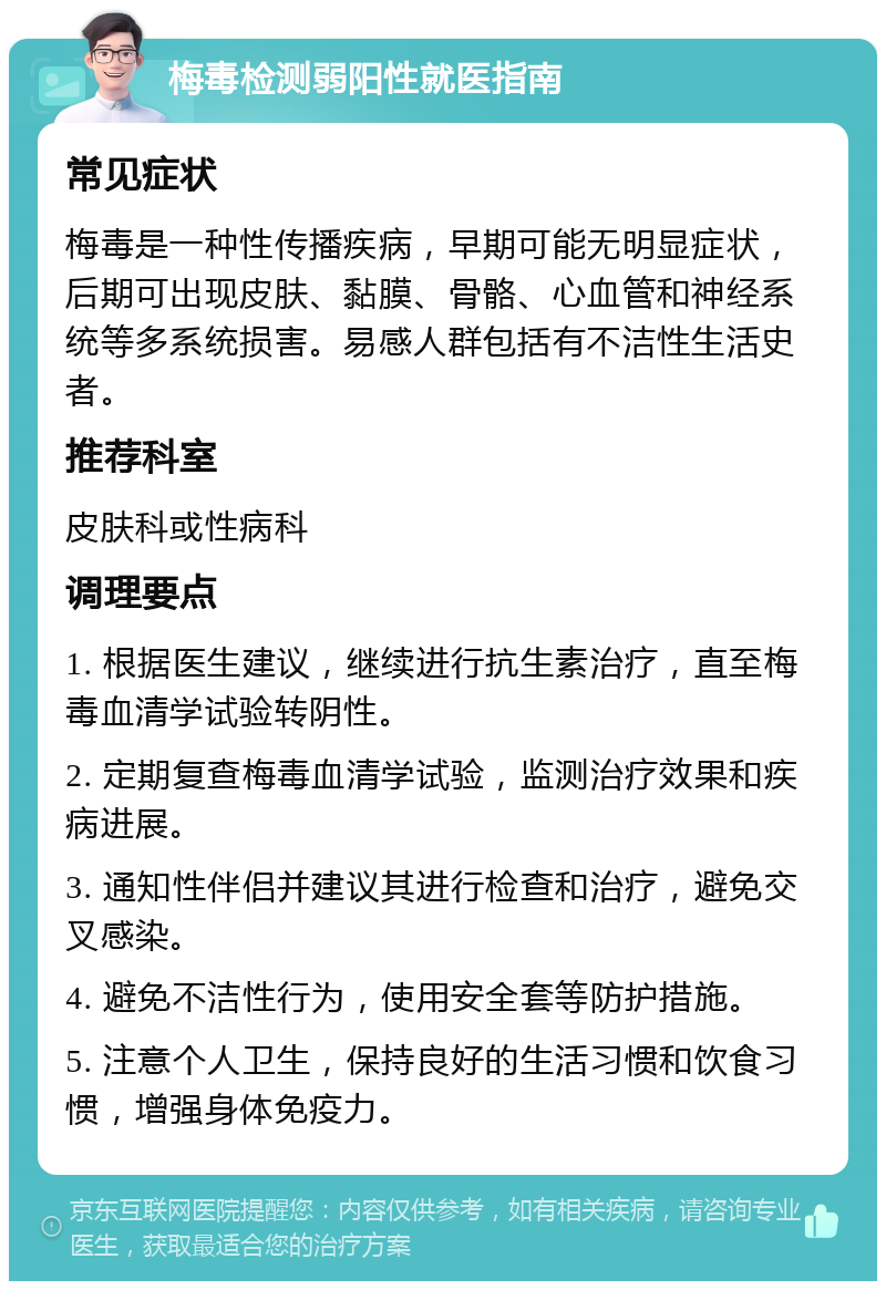 梅毒检测弱阳性就医指南 常见症状 梅毒是一种性传播疾病，早期可能无明显症状，后期可出现皮肤、黏膜、骨骼、心血管和神经系统等多系统损害。易感人群包括有不洁性生活史者。 推荐科室 皮肤科或性病科 调理要点 1. 根据医生建议，继续进行抗生素治疗，直至梅毒血清学试验转阴性。 2. 定期复查梅毒血清学试验，监测治疗效果和疾病进展。 3. 通知性伴侣并建议其进行检查和治疗，避免交叉感染。 4. 避免不洁性行为，使用安全套等防护措施。 5. 注意个人卫生，保持良好的生活习惯和饮食习惯，增强身体免疫力。